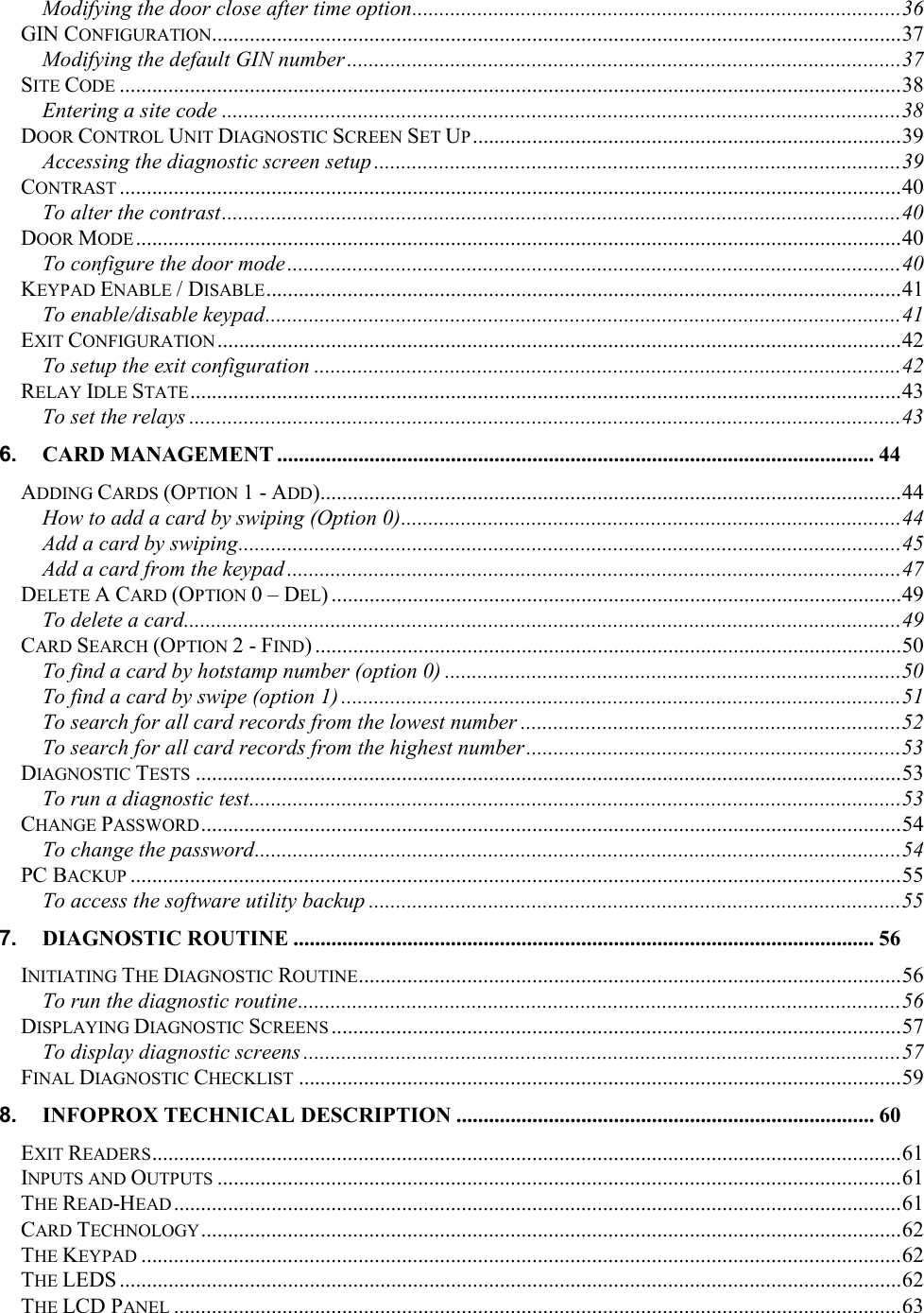 Modifying the door close after time option..........................................................................................36 GIN CONFIGURATION...............................................................................................................................37 Modifying the default GIN number ......................................................................................................37 SITE CODE ................................................................................................................................................38 Entering a site code .............................................................................................................................38 DOOR CONTROL UNIT DIAGNOSTIC SCREEN SET UP...............................................................................39 Accessing the diagnostic screen setup .................................................................................................39 CONTRAST ................................................................................................................................................40 To alter the contrast.............................................................................................................................40 DOOR MODE.............................................................................................................................................40 To configure the door mode.................................................................................................................40 KEYPAD ENABLE / DISABLE.....................................................................................................................41 To enable/disable keypad.....................................................................................................................41 EXIT CONFIGURATION..............................................................................................................................42 To setup the exit configuration ............................................................................................................42 RELAY IDLE STATE...................................................................................................................................43 To set the relays ...................................................................................................................................43 6. CARD MANAGEMENT .............................................................................................................. 44 ADDING CARDS (OPTION 1 - ADD)...........................................................................................................44 How to add a card by swiping (Option 0)............................................................................................44 Add a card by swiping..........................................................................................................................45 Add a card from the keypad .................................................................................................................47 DELETE A CARD (OPTION 0 – DEL) .........................................................................................................49 To delete a card....................................................................................................................................49 CARD SEARCH (OPTION 2 - FIND) ............................................................................................................50 To find a card by hotstamp number (option 0) ....................................................................................50 To find a card by swipe (option 1) .......................................................................................................51 To search for all card records from the lowest number ......................................................................52 To search for all card records from the highest number.....................................................................53 DIAGNOSTIC TESTS ..................................................................................................................................53 To run a diagnostic test........................................................................................................................53 CHANGE PASSWORD.................................................................................................................................54 To change the password.......................................................................................................................54 PC BACKUP ..............................................................................................................................................55 To access the software utility backup ..................................................................................................55 7. DIAGNOSTIC ROUTINE ........................................................................................................... 56 INITIATING THE DIAGNOSTIC ROUTINE....................................................................................................56 To run the diagnostic routine...............................................................................................................56 DISPLAYING DIAGNOSTIC SCREENS .........................................................................................................57 To display diagnostic screens ..............................................................................................................57 FINAL DIAGNOSTIC CHECKLIST ...............................................................................................................59 8. INFOPROX TECHNICAL DESCRIPTION ............................................................................. 60 EXIT READERS..........................................................................................................................................61 INPUTS AND OUTPUTS ..............................................................................................................................61 THE READ-HEAD ......................................................................................................................................61 CARD TECHNOLOGY.................................................................................................................................62 THE KEYPAD ............................................................................................................................................62 THE LEDS ................................................................................................................................................62 THE LCD PANEL ......................................................................................................................................63 