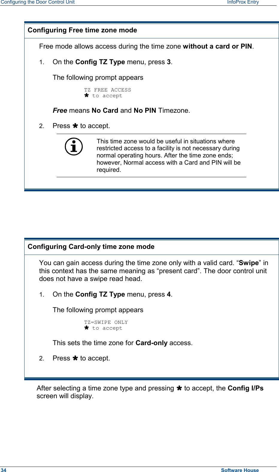Configuring the Door Control Unit   InfoProx Entry    Configuring Free time zone mode Free mode allows access during the time zone without a card or PIN. 1.  On the Config TZ Type menu, press 3.  The following prompt appears  TZ FREE ACCESS Ù to accept Free means No Card and No PIN Timezone. 2.  Press Ù to accept.  This time zone would be useful in situations where restricted access to a facility is not necessary during normal operating hours. After the time zone ends; however, Normal access with a Card and PIN will be required.     Configuring Card-only time zone mode You can gain access during the time zone only with a valid card. “Swipe” in this context has the same meaning as “present card”. The door control unit does not have a swipe read head. 1.  On the Config TZ Type menu, press 4.  The following prompt appears  TZ=SWIPE ONLY Ù to accept This sets the time zone for Card-only access. 2.  Press Ù to accept. After selecting a time zone type and pressing Ù to accept, the Config I/Ps screen will display.   34  Software House 