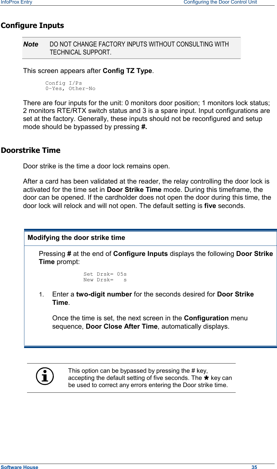 InfoProx Entry    Configuring the Door Control Unit Configure Inputs Note  DO NOT CHANGE FACTORY INPUTS WITHOUT CONSULTING WITH TECHNICAL SUPPORT. This screen appears after Config TZ Type.   Config I/Ps 0-Yes, Other-No There are four inputs for the unit: 0 monitors door position; 1 monitors lock status; 2 monitors RTE/RTX switch status and 3 is a spare input. Input configurations are set at the factory. Generally, these inputs should not be reconfigured and setup mode should be bypassed by pressing #. Doorstrike Time Door strike is the time a door lock remains open.  After a card has been validated at the reader, the relay controlling the door lock is activated for the time set in Door Strike Time mode. During this timeframe, the door can be opened. If the cardholder does not open the door during this time, the door lock will relock and will not open. The default setting is five seconds.  Modifying the door strike time Pressing # at the end of Configure Inputs displays the following Door Strike Time prompt:  Set Drsk= 05s New Drsk=   s 1.  Enter a two-digit number for the seconds desired for Door Strike Time. Once the time is set, the next screen in the Configuration menu sequence, Door Close After Time, automatically displays.   This option can be bypassed by pressing the # key, accepting the default setting of five seconds. The Ù key can be used to correct any errors entering the Door strike time.  Software House    35 