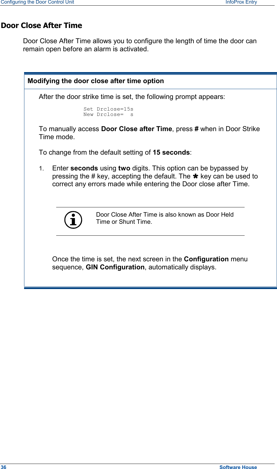 Configuring the Door Control Unit   InfoProx Entry   Door Close After Time Door Close After Time allows you to configure the length of time the door can remain open before an alarm is activated.   Modifying the door close after time option After the door strike time is set, the following prompt appears:  Set Drclose=15s New Drclose=  s To manually access Door Close after Time, press # when in Door Strike Time mode. To change from the default setting of 15 seconds: 1.  Enter seconds using two digits. This option can be bypassed by pressing the # key, accepting the default. The Ù key can be used to correct any errors made while entering the Door close after Time.   Door Close After Time is also known as Door Held Time or Shunt Time.  Once the time is set, the next screen in the Configuration menu sequence, GIN Configuration, automatically displays.  36  Software House 