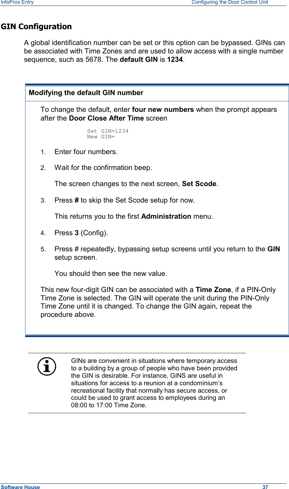 InfoProx Entry    Configuring the Door Control Unit GIN Configuration A global identification number can be set or this option can be bypassed. GINs can be associated with Time Zones and are used to allow access with a single number sequence, such as 5678. The default GIN is 1234.   Modifying the default GIN number To change the default, enter four new numbers when the prompt appears after the Door Close After Time screen  Set GIN=1234 New GIN=     1.  Enter four numbers. 2.  Wait for the confirmation beep. The screen changes to the next screen, Set Scode. 3.  Press # to skip the Set Scode setup for now.   This returns you to the first Administration menu. 4.  Press 3 (Config). 5.  Press # repeatedly, bypassing setup screens until you return to the GIN setup screen. You should then see the new value. This new four-digit GIN can be associated with a Time Zone, if a PIN-Only Time Zone is selected. The GIN will operate the unit during the PIN-Only Time Zone until it is changed. To change the GIN again, repeat the procedure above.   GINs are convenient in situations where temporary access to a building by a group of people who have been provided the GIN is desirable. For instance, GINS are useful in situations for access to a reunion at a condominium’s recreational facility that normally has secure access, or could be used to grant access to employees during an 08:00 to 17:00 Time Zone.  Software House    37 