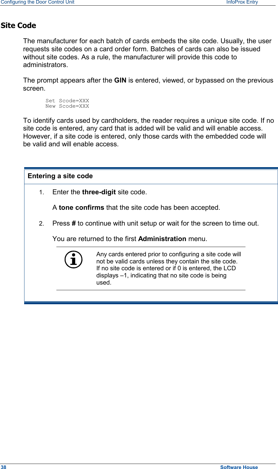 Configuring the Door Control Unit   InfoProx Entry   Site Code The manufacturer for each batch of cards embeds the site code. Usually, the user requests site codes on a card order form. Batches of cards can also be issued without site codes. As a rule, the manufacturer will provide this code to administrators. The prompt appears after the GIN is entered, viewed, or bypassed on the previous screen.  Set Scode=XXX New Scode=XXX To identify cards used by cardholders, the reader requires a unique site code. If no site code is entered, any card that is added will be valid and will enable access. However, if a site code is entered, only those cards with the embedded code will be valid and will enable access.  Entering a site code 1.  Enter the three-digit site code. A tone confirms that the site code has been accepted. 2.  Press # to continue with unit setup or wait for the screen to time out. You are returned to the first Administration menu.  Any cards entered prior to configuring a site code will not be valid cards unless they contain the site code. If no site code is entered or if 0 is entered, the LCD displays –1, indicating that no site code is being used.   38  Software House 