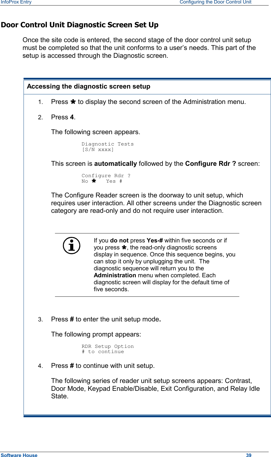 InfoProx Entry    Configuring the Door Control Unit Door Control Unit Diagnostic Screen Set Up  Once the site code is entered, the second stage of the door control unit setup must be completed so that the unit conforms to a user’s needs. This part of the setup is accessed through the Diagnostic screen.   Accessing the diagnostic screen setup 1.  Press Ù to display the second screen of the Administration menu.  2.  Press 4.  The following screen appears.  Diagnostic Tests [S/N xxxx] This screen is automatically followed by the Configure Rdr ? screen:   Configure Rdr ? No Ù   Yes # The Configure Reader screen is the doorway to unit setup, which requires user interaction. All other screens under the Diagnostic screen category are read-only and do not require user interaction.   If you do not press Yes-# within five seconds or if you press Ù, the read-only diagnostic screens display in sequence. Once this sequence begins, you can stop it only by unplugging the unit.  The diagnostic sequence will return you to the Administration menu when completed. Each diagnostic screen will display for the default time of five seconds.  3.  Press # to enter the unit setup mode.  The following prompt appears:  RDR Setup Option # to continue 4.  Press # to continue with unit setup. The following series of reader unit setup screens appears: Contrast, Door Mode, Keypad Enable/Disable, Exit Configuration, and Relay Idle State. Software House    39 