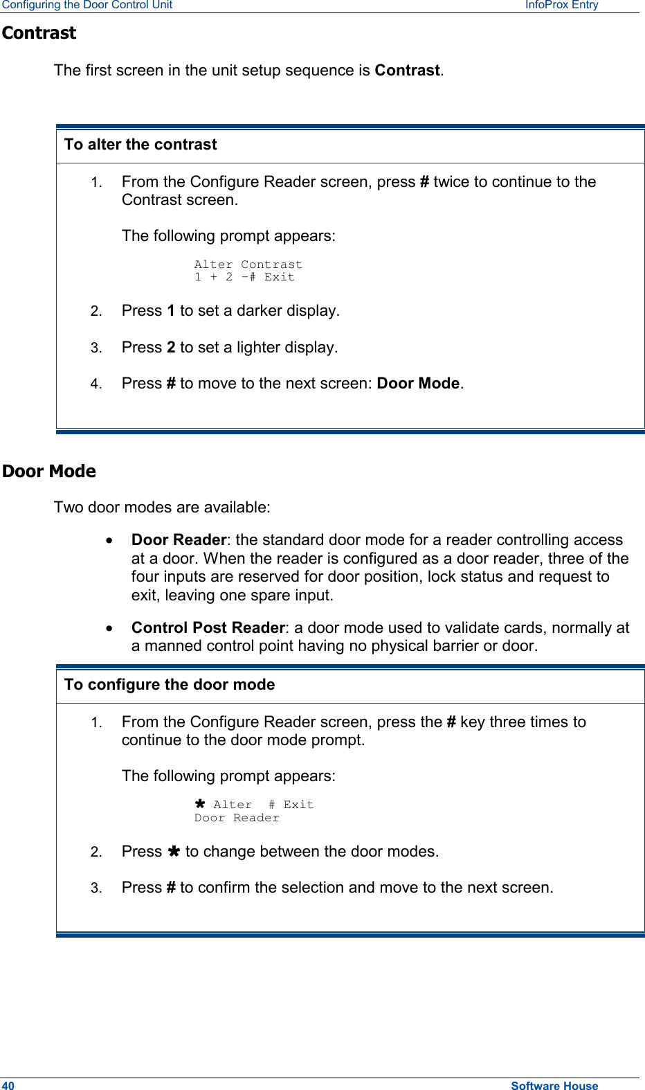 Configuring the Door Control Unit   InfoProx Entry   Contrast The first screen in the unit setup sequence is Contrast.   To alter the contrast 1.  From the Configure Reader screen, press # twice to continue to the Contrast screen.  The following prompt appears:  Alter Contrast 1 + 2 -# Exit 2.  Press 1 to set a darker display. 3.  Press 2 to set a lighter display. 4.  Press # to move to the next screen: Door Mode. Door Mode Two door modes are available: ·  Door Reader: the standard door mode for a reader controlling access at a door. When the reader is configured as a door reader, three of the four inputs are reserved for door position, lock status and request to exit, leaving one spare input. ·  Control Post Reader: a door mode used to validate cards, normally at a manned control point having no physical barrier or door.  To configure the door mode 1.  From the Configure Reader screen, press the # key three times to continue to the door mode prompt.  The following prompt appears:  Ù Alter  # Exit Door Reader 2.  Press Ù to change between the door modes. 3.  Press # to confirm the selection and move to the next screen.  40  Software House 