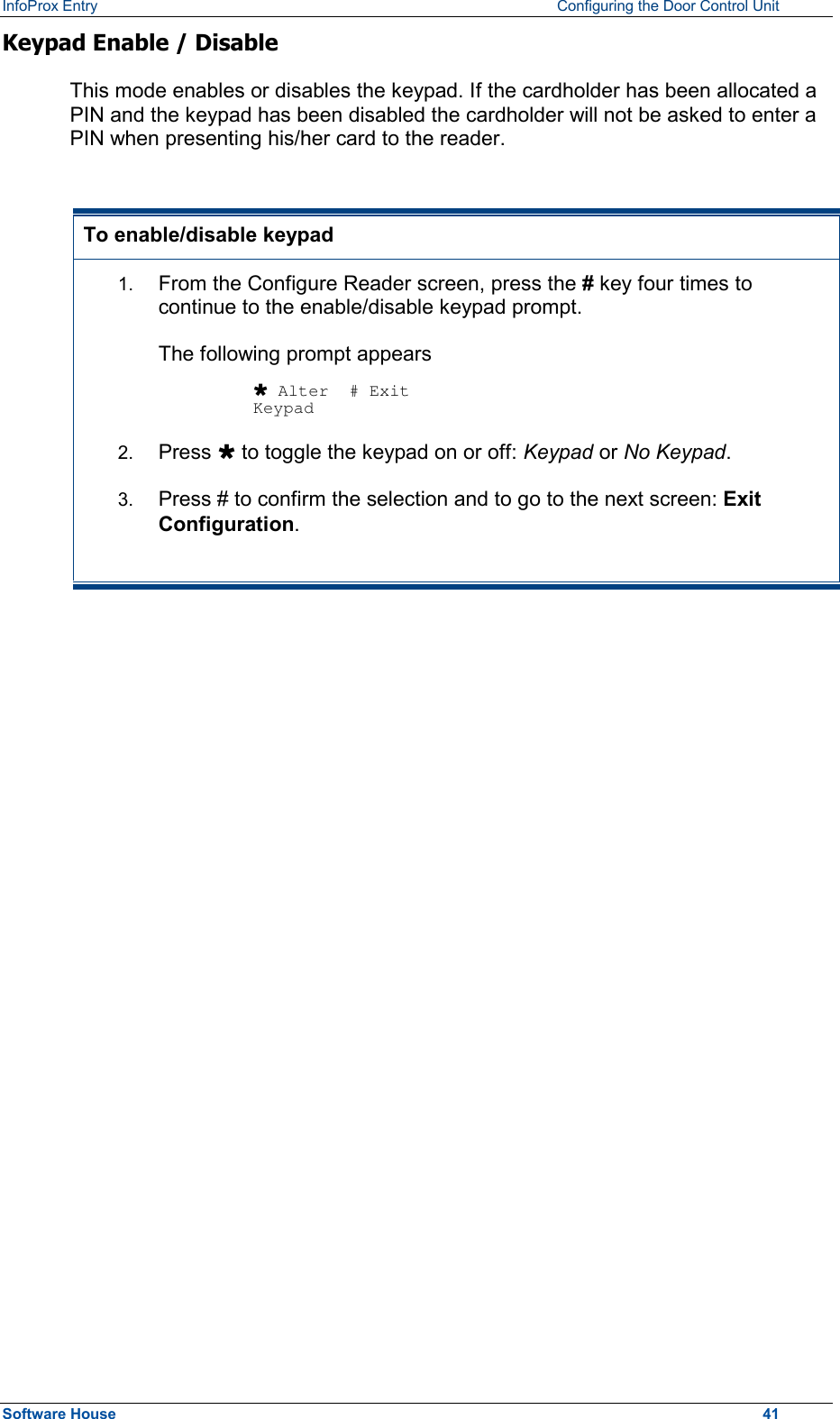 InfoProx Entry    Configuring the Door Control Unit Keypad Enable / Disable This mode enables or disables the keypad. If the cardholder has been allocated a PIN and the keypad has been disabled the cardholder will not be asked to enter a PIN when presenting his/her card to the reader.  To enable/disable keypad 1.  From the Configure Reader screen, press the # key four times to continue to the enable/disable keypad prompt.  The following prompt appears  Ù Alter  # Exit Keypad 2.  Press Ù to toggle the keypad on or off: Keypad or No Keypad. 3.  Press # to confirm the selection and to go to the next screen: Exit Configuration.  Software House    41 