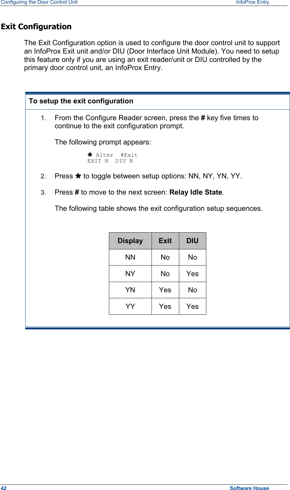 Configuring the Door Control Unit   InfoProx Entry   Exit Configuration The Exit Configuration option is used to configure the door control unit to support an InfoProx Exit unit and/or DIU (Door Interface Unit Module). You need to setup this feature only if you are using an exit reader/unit or DIU controlled by the primary door control unit, an InfoProx Entry.  To setup the exit configuration 1.  From the Configure Reader screen, press the # key five times to continue to the exit configuration prompt.  The following prompt appears:  Ù Alter  #Exit EXIT N  DIU N 2.  Press Ù to toggle between setup options: NN, NY, YN, YY. 3.  Press # to move to the next screen: Relay Idle State.  The following table shows the exit configuration setup sequences.  Display  Exit  DIU NN No No NY No Yes YN Yes No YY Yes Yes   42  Software House 
