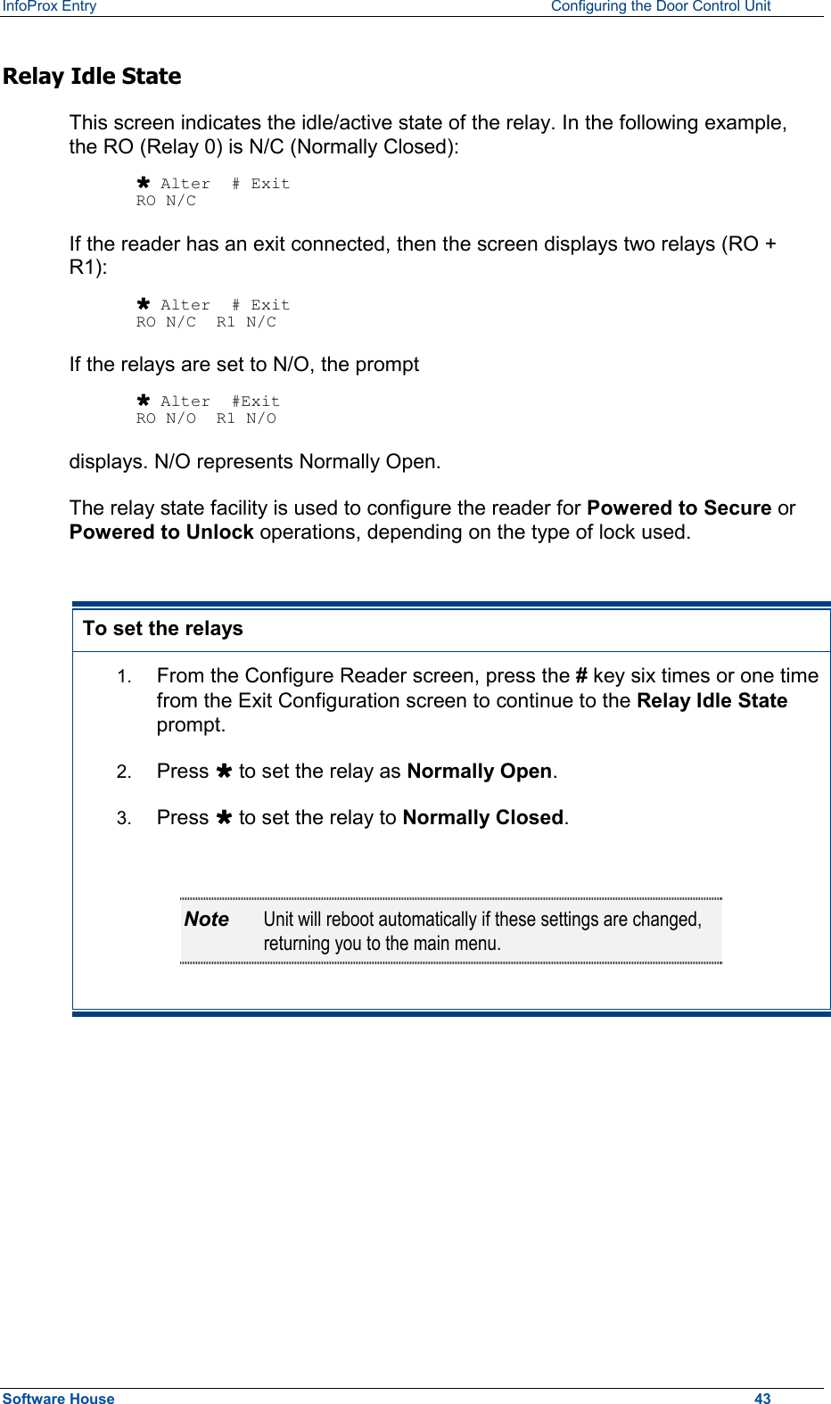 InfoProx Entry    Configuring the Door Control Unit Relay Idle State This screen indicates the idle/active state of the relay. In the following example, the RO (Relay 0) is N/C (Normally Closed):  Ù Alter  # Exit RO N/C If the reader has an exit connected, then the screen displays two relays (RO + R1):  Ù Alter  # Exit RO N/C  R1 N/C If the relays are set to N/O, the prompt  Ù Alter  #Exit RO N/O  R1 N/O displays. N/O represents Normally Open. The relay state facility is used to configure the reader for Powered to Secure or Powered to Unlock operations, depending on the type of lock used.   To set the relays 1.  From the Configure Reader screen, press the # key six times or one time from the Exit Configuration screen to continue to the Relay Idle State prompt.   2.  Press Ù to set the relay as Normally Open. 3.  Press Ù to set the relay to Normally Closed.  Note  Unit will reboot automatically if these settings are changed, returning you to the main menu.   Software House    43 
