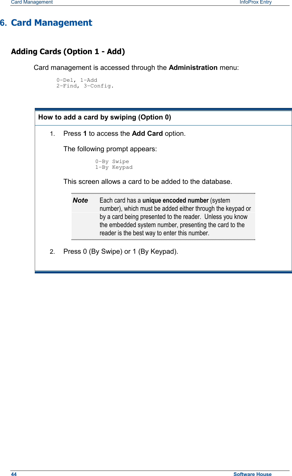 Card Management    InfoProx Entry  6.  Card Management Adding Cards (Option 1 - Add) Card management is accessed through the Administration menu:  0-Del, 1-Add 2-Find, 3-Config.  How to add a card by swiping (Option 0) 1.  Press 1 to access the Add Card option.  The following prompt appears:  0-By Swipe 1-By Keypad This screen allows a card to be added to the database. Note  Each card has a unique encoded number (system number), which must be added either through the keypad or by a card being presented to the reader.  Unless you know the embedded system number, presenting the card to the reader is the best way to enter this number. 2.  Press 0 (By Swipe) or 1 (By Keypad).          44  Software House 