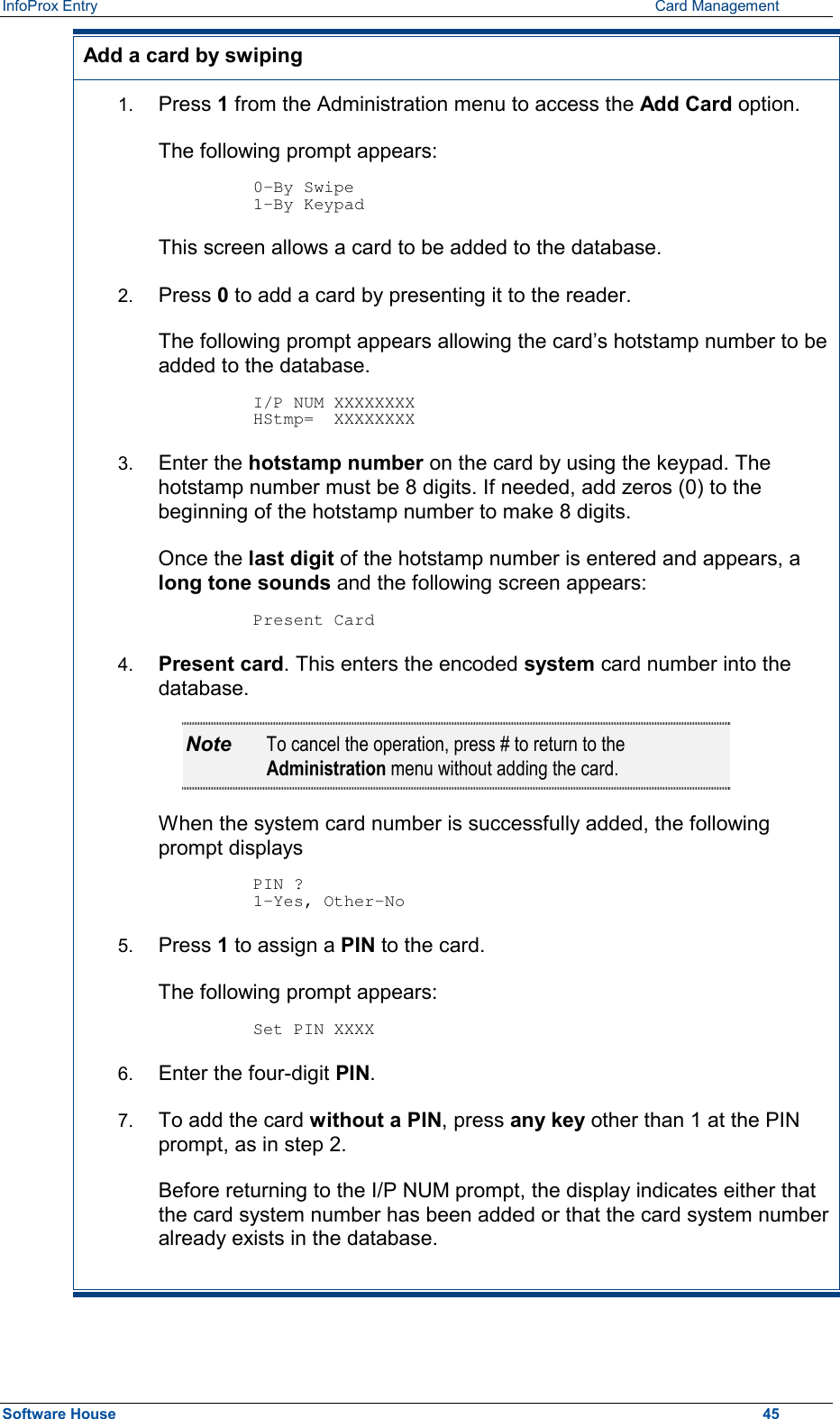 InfoProx Entry      Card Management Add a card by swiping 1.  Press 1 from the Administration menu to access the Add Card option. The following prompt appears:  0-By Swipe 1-By Keypad This screen allows a card to be added to the database. 2.  Press 0 to add a card by presenting it to the reader. The following prompt appears allowing the card’s hotstamp number to be added to the database.  I/P NUM XXXXXXXX HStmp=  XXXXXXXX 3.  Enter the hotstamp number on the card by using the keypad. The hotstamp number must be 8 digits. If needed, add zeros (0) to the beginning of the hotstamp number to make 8 digits. Once the last digit of the hotstamp number is entered and appears, a long tone sounds and the following screen appears:  Present Card 4.  Present card. This enters the encoded system card number into the database. Note  To cancel the operation, press # to return to the Administration menu without adding the card. When the system card number is successfully added, the following prompt displays  PIN ? 1-Yes, Other-No 5.  Press 1 to assign a PIN to the card.  The following prompt appears:  Set PIN XXXX 6.  Enter the four-digit PIN. 7.  To add the card without a PIN, press any key other than 1 at the PIN prompt, as in step 2.  Before returning to the I/P NUM prompt, the display indicates either that the card system number has been added or that the card system number already exists in the database.  Software House    45 