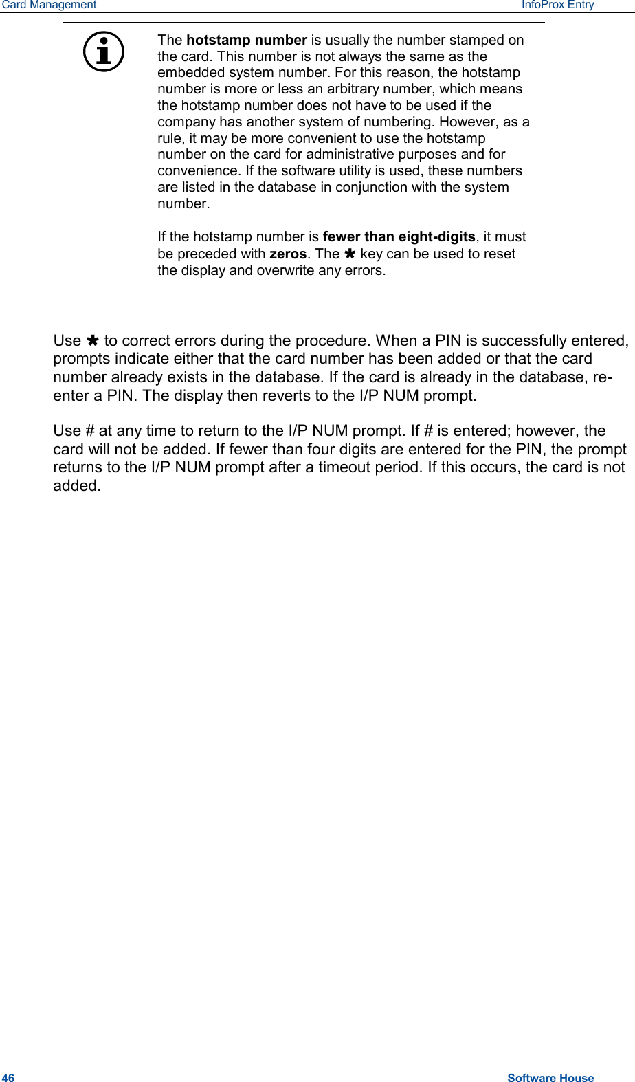 Card Management    InfoProx Entry   The hotstamp number is usually the number stamped on the card. This number is not always the same as the embedded system number. For this reason, the hotstamp number is more or less an arbitrary number, which means the hotstamp number does not have to be used if the company has another system of numbering. However, as a rule, it may be more convenient to use the hotstamp number on the card for administrative purposes and for convenience. If the software utility is used, these numbers are listed in the database in conjunction with the system number.   If the hotstamp number is fewer than eight-digits, it must be preceded with zeros. The Ù key can be used to reset the display and overwrite any errors.  Use Ù to correct errors during the procedure. When a PIN is successfully entered, prompts indicate either that the card number has been added or that the card number already exists in the database. If the card is already in the database, re-enter a PIN. The display then reverts to the I/P NUM prompt. Use # at any time to return to the I/P NUM prompt. If # is entered; however, the card will not be added. If fewer than four digits are entered for the PIN, the prompt returns to the I/P NUM prompt after a timeout period. If this occurs, the card is not added. 46  Software House 