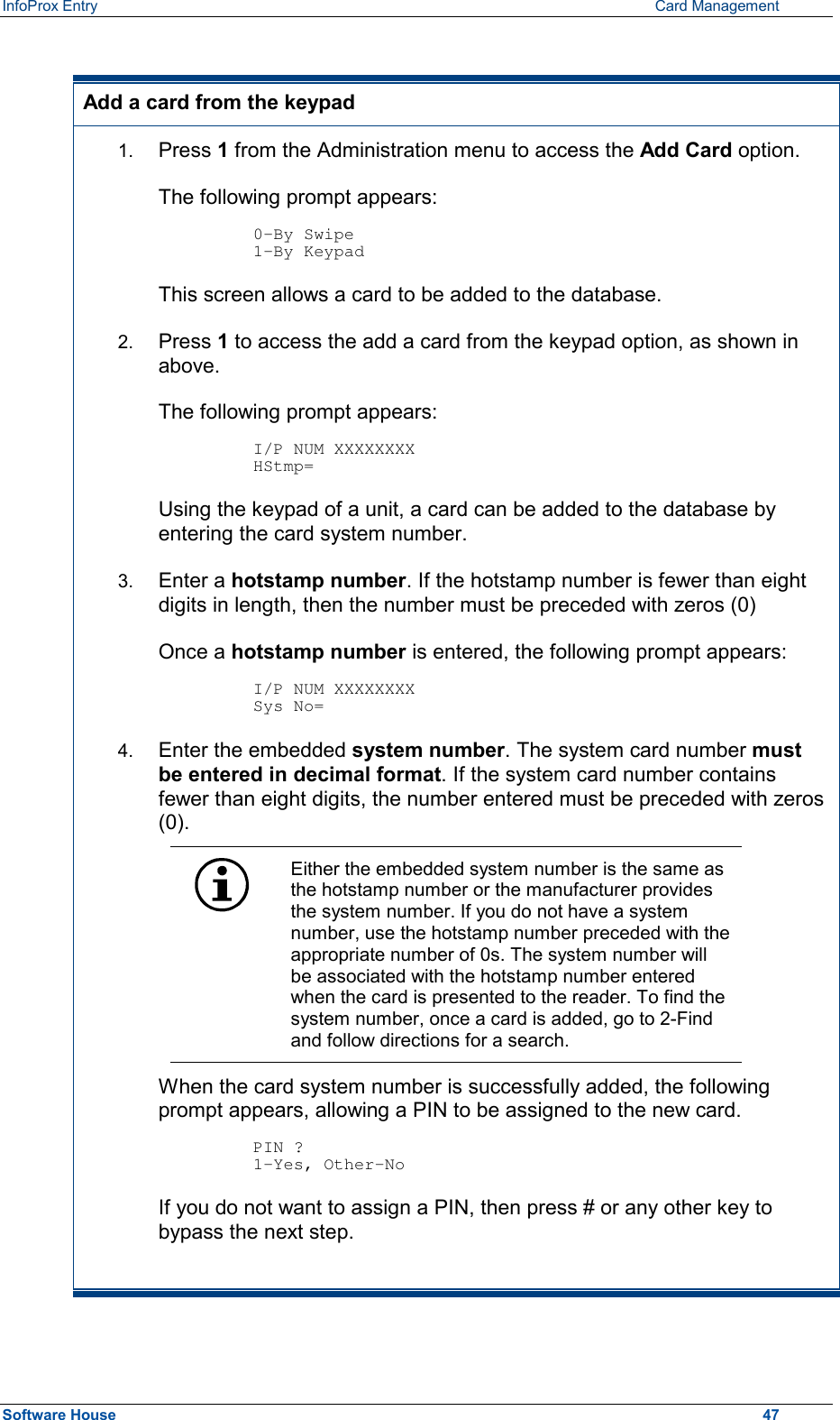 InfoProx Entry      Card Management  Add a card from the keypad 1.  Press 1 from the Administration menu to access the Add Card option. The following prompt appears:  0-By Swipe 1-By Keypad This screen allows a card to be added to the database. 2.  Press 1 to access the add a card from the keypad option, as shown in above.  The following prompt appears:  I/P NUM XXXXXXXX HStmp= Using the keypad of a unit, a card can be added to the database by entering the card system number. 3.  Enter a hotstamp number. If the hotstamp number is fewer than eight digits in length, then the number must be preceded with zeros (0) Once a hotstamp number is entered, the following prompt appears:  I/P NUM XXXXXXXX Sys No= 4.  Enter the embedded system number. The system card number must be entered in decimal format. If the system card number contains fewer than eight digits, the number entered must be preceded with zeros (0).  Either the embedded system number is the same as the hotstamp number or the manufacturer provides the system number. If you do not have a system number, use the hotstamp number preceded with the appropriate number of 0s. The system number will be associated with the hotstamp number entered when the card is presented to the reader. To find the system number, once a card is added, go to 2-Find and follow directions for a search. When the card system number is successfully added, the following prompt appears, allowing a PIN to be assigned to the new card.  PIN ? 1-Yes, Other-No If you do not want to assign a PIN, then press # or any other key to bypass the next step.  Software House    47 