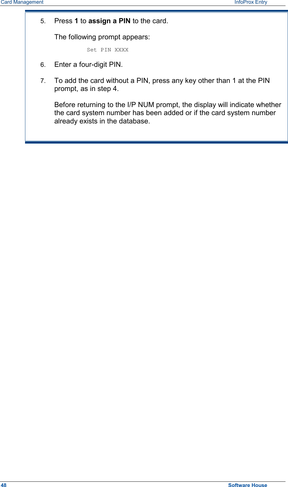 Card Management    InfoProx Entry  5.  Press 1 to assign a PIN to the card.  The following prompt appears:  Set PIN XXXX 6.  Enter a four-digit PIN. 7.  To add the card without a PIN, press any key other than 1 at the PIN prompt, as in step 4. Before returning to the I/P NUM prompt, the display will indicate whether the card system number has been added or if the card system number already exists in the database.  48  Software House 