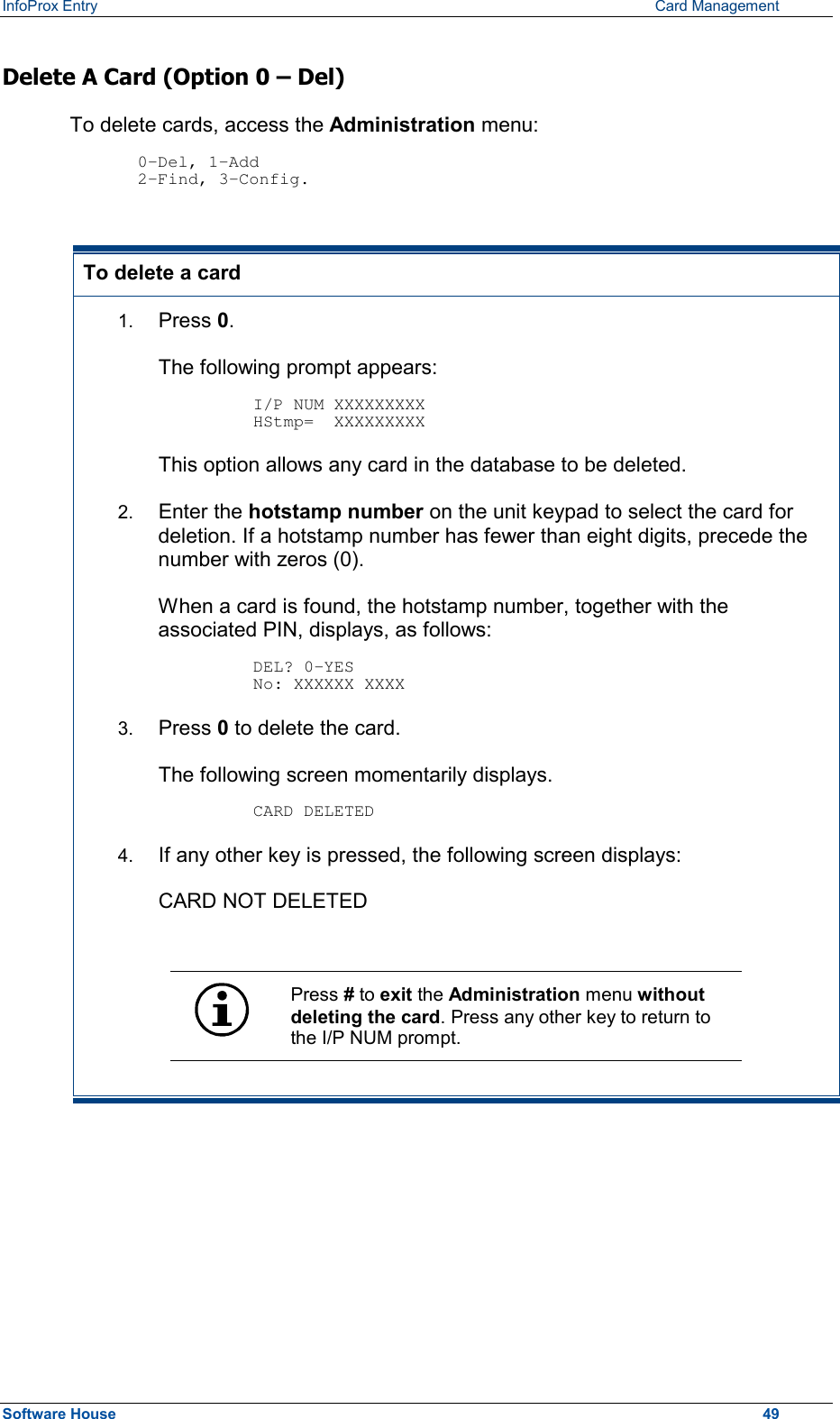 InfoProx Entry      Card Management Delete A Card (Option 0 – Del) To delete cards, access the Administration menu:  0-Del, 1-Add 2-Find, 3-Config.  To delete a card 1.  Press 0.  The following prompt appears:  I/P NUM XXXXXXXXX HStmp=  XXXXXXXXX This option allows any card in the database to be deleted. 2.  Enter the hotstamp number on the unit keypad to select the card for deletion. If a hotstamp number has fewer than eight digits, precede the number with zeros (0). When a card is found, the hotstamp number, together with the associated PIN, displays, as follows:  DEL? 0-YES No: XXXXXX XXXX 3.  Press 0 to delete the card.  The following screen momentarily displays.  CARD DELETED 4.  If any other key is pressed, the following screen displays: CARD NOT DELETED   Press # to exit the Administration menu without deleting the card. Press any other key to return to the I/P NUM prompt.   Software House    49 