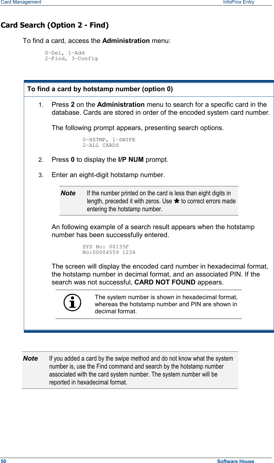 Card Management    InfoProx Entry  Card Search (Option 2 - Find) To find a card, access the Administration menu:  0-Del, 1-Add 2-Find, 3-Config  To find a card by hotstamp number (option 0) 1.  Press 2 on the Administration menu to search for a specific card in the database. Cards are stored in order of the encoded system card number.The following prompt appears, presenting search options.  0-HSTMP, 1-SWIPE 2-ALL CARDS 2.  Press 0 to display the I/P NUM prompt. 3.  Enter an eight-digit hotstamp number.  Note  If the number printed on the card is less than eight digits in length, preceded it with zeros. Use Ù to correct errors made entering the hotstamp number. An following example of a search result appears when the hotstamp number has been successfully entered.  SYS No: 00135F No:00004559 1234 The screen will display the encoded card number in hexadecimal format, the hotstamp number in decimal format, and an associated PIN. If the search was not successful, CARD NOT FOUND appears.  The system number is shown in hexadecimal format, whereas the hotstamp number and PIN are shown in decimal format.   Note  If you added a card by the swipe method and do not know what the system number is, use the Find command and search by the hotstamp number associated with the card system number. The system number will be reported in hexadecimal format.   50  Software House 