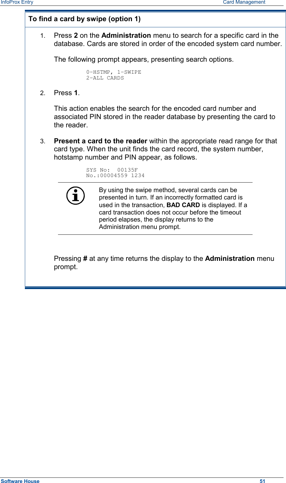 InfoProx Entry      Card Management To find a card by swipe (option 1) 1.  Press 2 on the Administration menu to search for a specific card in the database. Cards are stored in order of the encoded system card number.The following prompt appears, presenting search options.  0-HSTMP, 1-SWIPE 2-ALL CARDS 2.  Press 1. This action enables the search for the encoded card number and associated PIN stored in the reader database by presenting the card to the reader. 3.  Present a card to the reader within the appropriate read range for that card type. When the unit finds the card record, the system number, hotstamp number and PIN appear, as follows.  SYS No:  00135F No.:00004559 1234  By using the swipe method, several cards can be presented in turn. If an incorrectly formatted card is used in the transaction, BAD CARD is displayed. If a card transaction does not occur before the timeout period elapses, the display returns to the Administration menu prompt.  Pressing # at any time returns the display to the Administration menu prompt.  Software House    51 