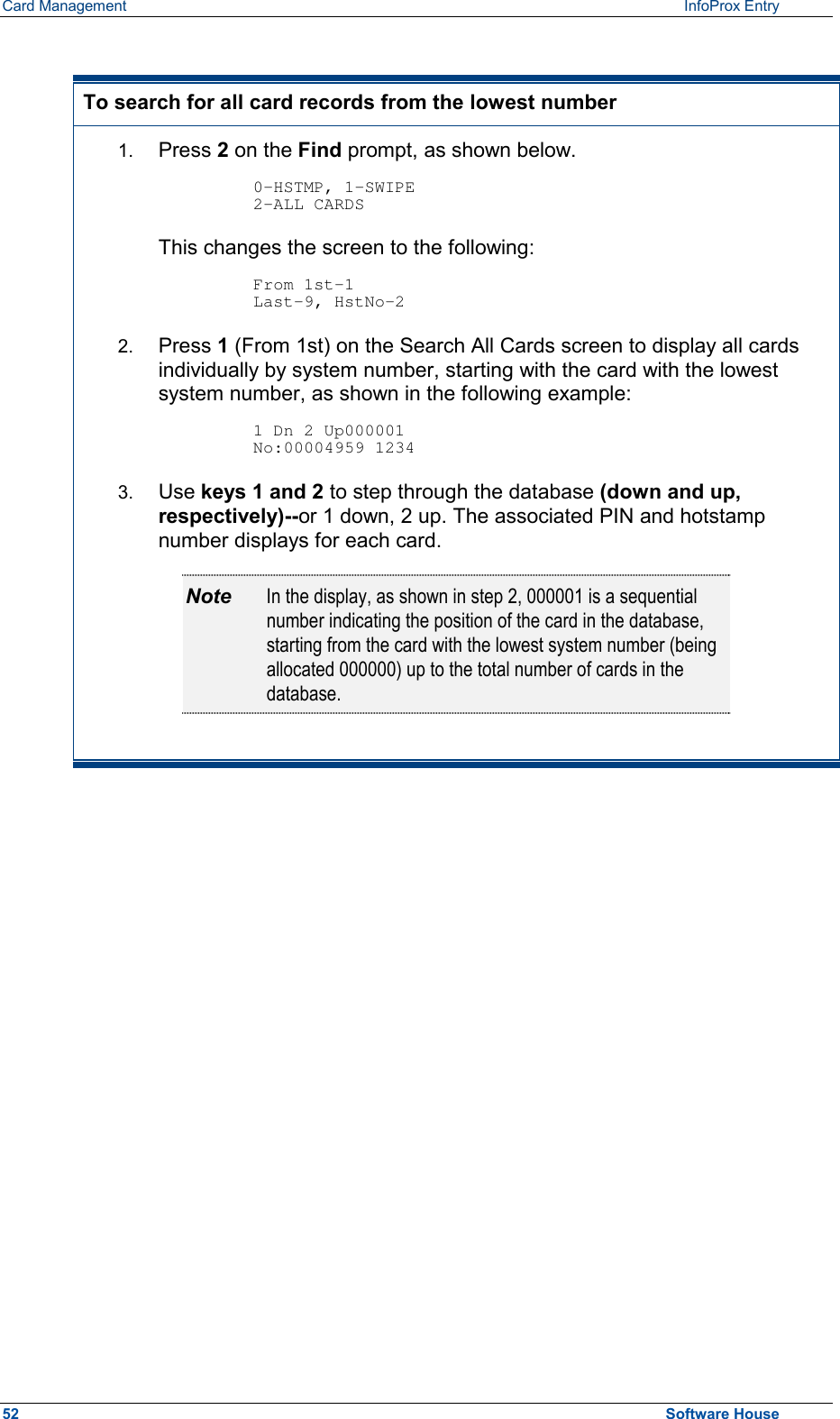 Card Management    InfoProx Entry   To search for all card records from the lowest number 1.  Press 2 on the Find prompt, as shown below.   0-HSTMP, 1-SWIPE 2-ALL CARDS  This changes the screen to the following:  From 1st-1 Last-9, HstNo-2 2.  Press 1 (From 1st) on the Search All Cards screen to display all cards individually by system number, starting with the card with the lowest system number, as shown in the following example:    1 Dn 2 Up000001 No:00004959 1234 3.  Use keys 1 and 2 to step through the database (down and up, respectively)--or 1 down, 2 up. The associated PIN and hotstamp number displays for each card. Note  In the display, as shown in step 2, 000001 is a sequential number indicating the position of the card in the database, starting from the card with the lowest system number (being allocated 000000) up to the total number of cards in the database.  52  Software House 