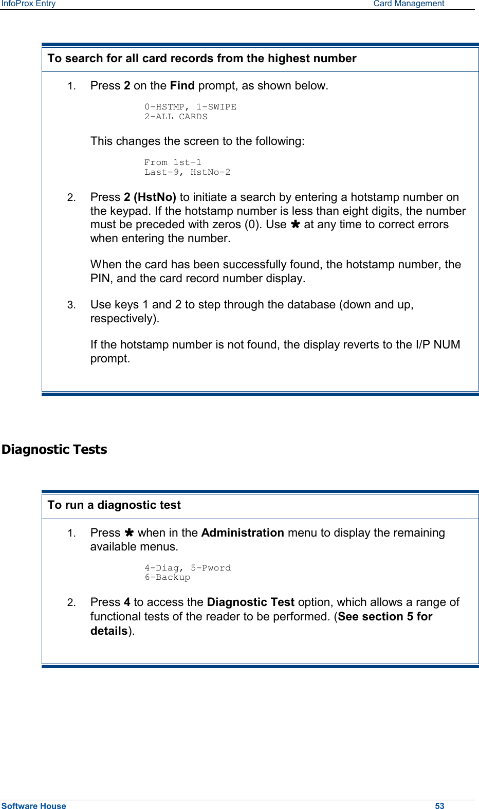 InfoProx Entry      Card Management  To search for all card records from the highest number 1.  Press 2 on the Find prompt, as shown below.   0-HSTMP, 1-SWIPE 2-ALL CARDS  This changes the screen to the following:  From 1st-1 Last-9, HstNo-2 2.  Press 2 (HstNo) to initiate a search by entering a hotstamp number on the keypad. If the hotstamp number is less than eight digits, the number must be preceded with zeros (0). Use Ù at any time to correct errors when entering the number. When the card has been successfully found, the hotstamp number, the PIN, and the card record number display. 3.  Use keys 1 and 2 to step through the database (down and up, respectively). If the hotstamp number is not found, the display reverts to the I/P NUM prompt.  Diagnostic Tests  To run a diagnostic test 1.  Press Ù when in the Administration menu to display the remaining available menus.  4-Diag, 5-Pword 6-Backup 2.  Press 4 to access the Diagnostic Test option, which allows a range of functional tests of the reader to be performed. (See section 5 for details).  Software House    53 