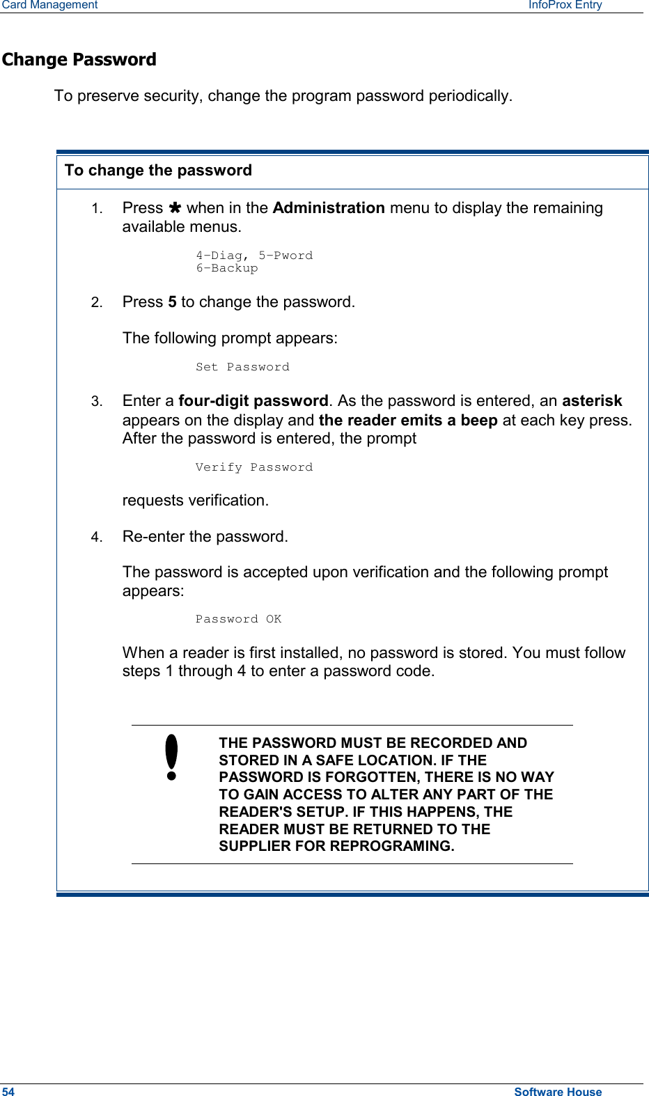 Card Management    InfoProx Entry  Change Password  To preserve security, change the program password periodically.  To change the password 1.  Press Ù when in the Administration menu to display the remaining available menus.  4-Diag, 5-Pword 6-Backup 2.  Press 5 to change the password.  The following prompt appears:  Set Password 3.  Enter a four-digit password. As the password is entered, an asterisk appears on the display and the reader emits a beep at each key press. After the password is entered, the prompt  Verify Password requests verification. 4.  Re-enter the password.  The password is accepted upon verification and the following prompt appears:  Password OK When a reader is first installed, no password is stored. You must follow steps 1 through 4 to enter a password code.   THE PASSWORD MUST BE RECORDED AND STORED IN A SAFE LOCATION. IF THE PASSWORD IS FORGOTTEN, THERE IS NO WAY TO GAIN ACCESS TO ALTER ANY PART OF THE READER&apos;S SETUP. IF THIS HAPPENS, THE READER MUST BE RETURNED TO THE SUPPLIER FOR REPROGRAMING.   54  Software House 