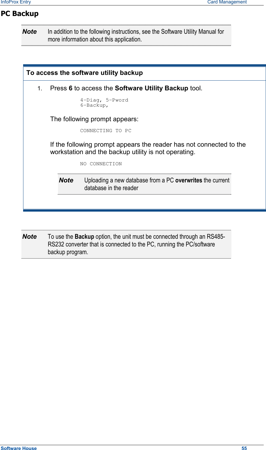 InfoProx Entry      Card Management PC Backup Note  In addition to the following instructions, see the Software Utility Manual for more information about this application.  To access the software utility backup 1.  Press 6 to access the Software Utility Backup tool.  4-Diag, 5-Pword 6-Backup, The following prompt appears:  CONNECTING TO PC If the following prompt appears the reader has not connected to the workstation and the backup utility is not operating.  NO CONNECTION Note  Uploading a new database from a PC overwrites the current database in the reader  Note  To use the Backup option, the unit must be connected through an RS485-RS232 converter that is connected to the PC, running the PC/software backup program.  Software House    55 