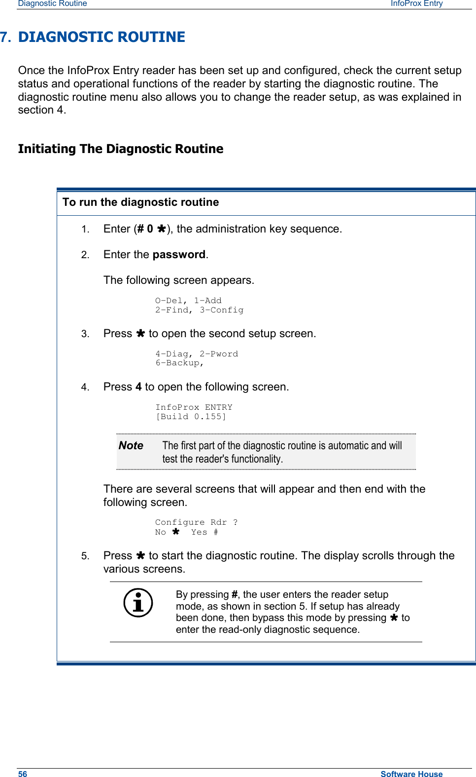 Diagnostic Routine    InfoProx Entry  7.  DIAGNOSTIC ROUTINE Once the InfoProx Entry reader has been set up and configured, check the current setup status and operational functions of the reader by starting the diagnostic routine. The diagnostic routine menu also allows you to change the reader setup, as was explained in section 4. Initiating The Diagnostic Routine  To run the diagnostic routine 1.  Enter (# 0 Ù), the administration key sequence. 2.  Enter the password.  The following screen appears.  O-Del, 1-Add 2-Find, 3-Config 3.  Press Ù to open the second setup screen.  4-Diag, 2-Pword 6-Backup, 4.  Press 4 to open the following screen.   InfoProx ENTRY [Build 0.155] Note  The first part of the diagnostic routine is automatic and will test the reader&apos;s functionality.  There are several screens that will appear and then end with the following screen.  Configure Rdr ? No Ù  Yes # 5.  Press Ù to start the diagnostic routine. The display scrolls through the various screens.  By pressing #, the user enters the reader setup mode, as shown in section 5. If setup has already been done, then bypass this mode by pressing Ù to enter the read-only diagnostic sequence.    56  Software House 