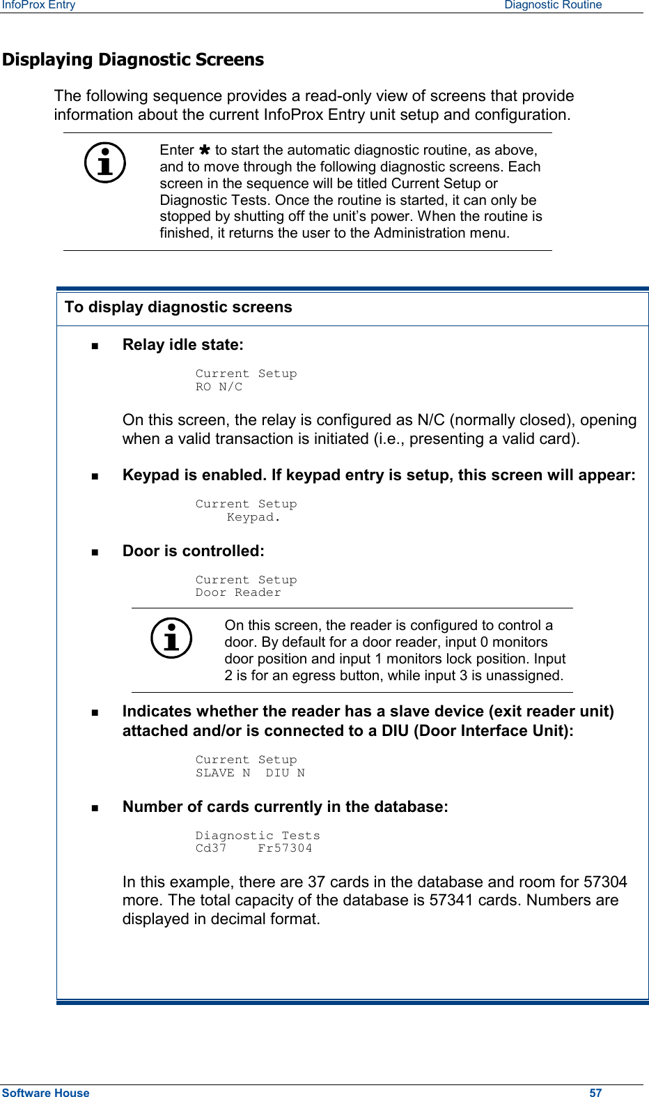 InfoProx Entry      Diagnostic Routine Displaying Diagnostic Screens The following sequence provides a read-only view of screens that provide information about the current InfoProx Entry unit setup and configuration.   Enter Ù to start the automatic diagnostic routine, as above, and to move through the following diagnostic screens. Each screen in the sequence will be titled Current Setup or Diagnostic Tests. Once the routine is started, it can only be stopped by shutting off the unit’s power. When the routine is finished, it returns the user to the Administration menu.  To display diagnostic screens n  Relay idle state:   Current Setup RO N/C On this screen, the relay is configured as N/C (normally closed), opening when a valid transaction is initiated (i.e., presenting a valid card). n  Keypad is enabled. If keypad entry is setup, this screen will appear:  Current Setup     Keypad. n  Door is controlled:  Current Setup Door Reader  On this screen, the reader is configured to control a door. By default for a door reader, input 0 monitors door position and input 1 monitors lock position. Input 2 is for an egress button, while input 3 is unassigned. n  Indicates whether the reader has a slave device (exit reader unit) attached and/or is connected to a DIU (Door Interface Unit):  Current Setup SLAVE N  DIU N n  Number of cards currently in the database:  Diagnostic Tests Cd37    Fr57304 In this example, there are 37 cards in the database and room for 57304 more. The total capacity of the database is 57341 cards. Numbers are displayed in decimal format.  Software House    57 