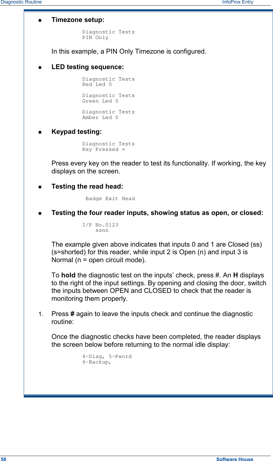 Diagnostic Routine    InfoProx Entry  n  Timezone setup:  Diagnostic Tests PIN Only In this example, a PIN Only Timezone is configured. n  LED testing sequence:  Diagnostic Tests Red Led 0  Diagnostic Tests Green Led 0  Diagnostic Tests Amber Led 0 n  Keypad testing:  Diagnostic Tests Key Pressed = Press every key on the reader to test its functionality. If working, the key displays on the screen. n  Testing the read head:   Badge Exit Head n  Testing the four reader inputs, showing status as open, or closed:  I/P No.0123     ssnn    The example given above indicates that inputs 0 and 1 are Closed (ss) (s=shorted) for this reader, while input 2 is Open (n) and input 3 is Normal (n = open circuit mode). To hold the diagnostic test on the inputs’ check, press #. An H displays to the right of the input settings. By opening and closing the door, switch the inputs between OPEN and CLOSED to check that the reader is monitoring them properly.  1.  Press # again to leave the inputs check and continue the diagnostic routine: Once the diagnostic checks have been completed, the reader displays the screen below before returning to the normal idle display:  4-Diag, 5-Pword 6-Backup,     58  Software House 