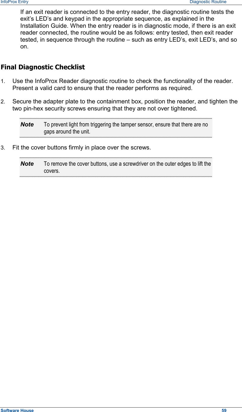 InfoProx Entry      Diagnostic Routine If an exit reader is connected to the entry reader, the diagnostic routine tests the exit’s LED’s and keypad in the appropriate sequence, as explained in the Installation Guide. When the entry reader is in diagnostic mode, if there is an exit reader connected, the routine would be as follows: entry tested, then exit reader tested, in sequence through the routine – such as entry LED’s, exit LED’s, and so on. Final Diagnostic Checklist 1.  Use the InfoProx Reader diagnostic routine to check the functionality of the reader. Present a valid card to ensure that the reader performs as required. 2.  Secure the adapter plate to the containment box, position the reader, and tighten the two pin-hex security screws ensuring that they are not over tightened.  Note  To prevent light from triggering the tamper sensor, ensure that there are no gaps around the unit. 3.  Fit the cover buttons firmly in place over the screws.  Note  To remove the cover buttons, use a screwdriver on the outer edges to lift the covers.  Software House    59 