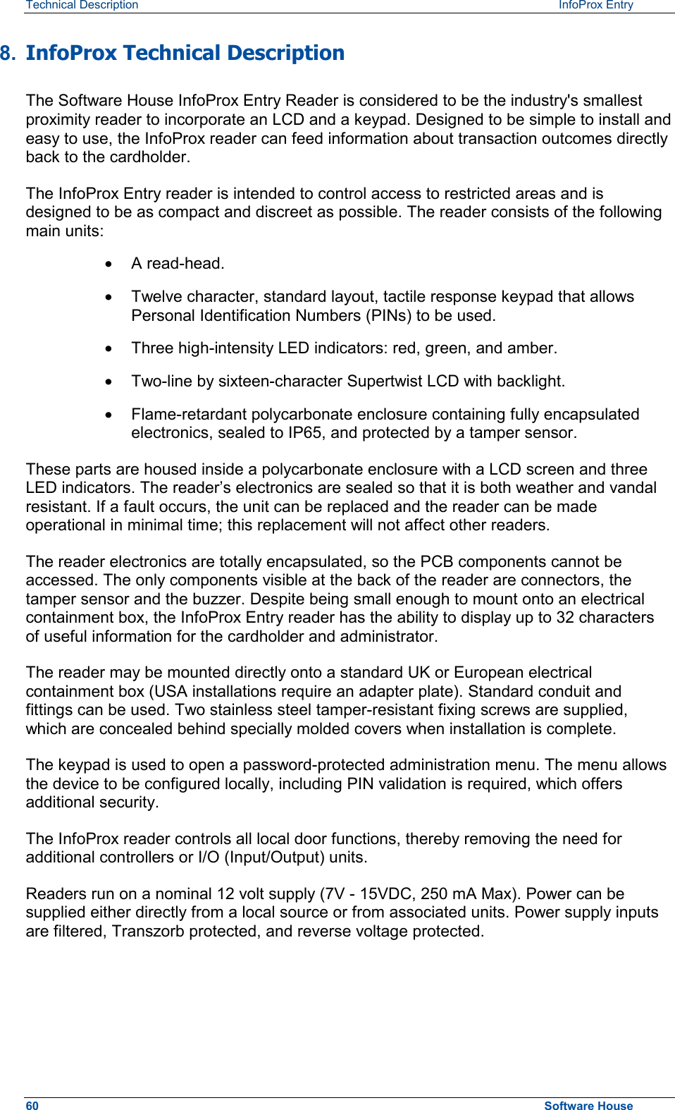 Technical Description   InfoProx Entry 8.  InfoProx Technical Description The Software House InfoProx Entry Reader is considered to be the industry&apos;s smallest proximity reader to incorporate an LCD and a keypad. Designed to be simple to install and easy to use, the InfoProx reader can feed information about transaction outcomes directly back to the cardholder. The InfoProx Entry reader is intended to control access to restricted areas and is designed to be as compact and discreet as possible. The reader consists of the following main units: ·  A read-head. ·  Twelve character, standard layout, tactile response keypad that allows Personal Identification Numbers (PINs) to be used. ·  Three high-intensity LED indicators: red, green, and amber. ·  Two-line by sixteen-character Supertwist LCD with backlight. ·  Flame-retardant polycarbonate enclosure containing fully encapsulated electronics, sealed to IP65, and protected by a tamper sensor. These parts are housed inside a polycarbonate enclosure with a LCD screen and three LED indicators. The reader’s electronics are sealed so that it is both weather and vandal resistant. If a fault occurs, the unit can be replaced and the reader can be made operational in minimal time; this replacement will not affect other readers.  The reader electronics are totally encapsulated, so the PCB components cannot be accessed. The only components visible at the back of the reader are connectors, the tamper sensor and the buzzer. Despite being small enough to mount onto an electrical containment box, the InfoProx Entry reader has the ability to display up to 32 characters of useful information for the cardholder and administrator. The reader may be mounted directly onto a standard UK or European electrical containment box (USA installations require an adapter plate). Standard conduit and fittings can be used. Two stainless steel tamper-resistant fixing screws are supplied, which are concealed behind specially molded covers when installation is complete. The keypad is used to open a password-protected administration menu. The menu allows the device to be configured locally, including PIN validation is required, which offers additional security. The InfoProx reader controls all local door functions, thereby removing the need for additional controllers or I/O (Input/Output) units. Readers run on a nominal 12 volt supply (7V - 15VDC, 250 mA Max). Power can be supplied either directly from a local source or from associated units. Power supply inputs are filtered, Transzorb protected, and reverse voltage protected. 60  Software House 