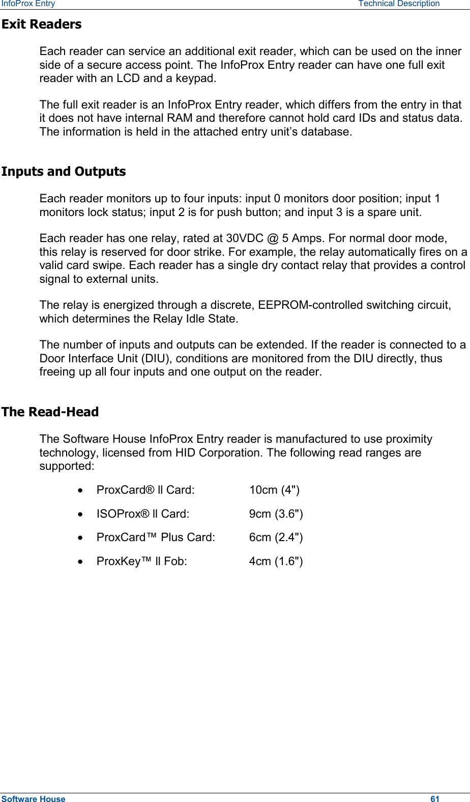 InfoProx Entry   Technical Description Exit Readers Each reader can service an additional exit reader, which can be used on the inner side of a secure access point. The InfoProx Entry reader can have one full exit reader with an LCD and a keypad.  The full exit reader is an InfoProx Entry reader, which differs from the entry in that it does not have internal RAM and therefore cannot hold card IDs and status data. The information is held in the attached entry unit’s database. Inputs and Outputs Each reader monitors up to four inputs: input 0 monitors door position; input 1 monitors lock status; input 2 is for push button; and input 3 is a spare unit.  Each reader has one relay, rated at 30VDC @ 5 Amps. For normal door mode, this relay is reserved for door strike. For example, the relay automatically fires on a valid card swipe. Each reader has a single dry contact relay that provides a control signal to external units.  The relay is energized through a discrete, EEPROM-controlled switching circuit, which determines the Relay Idle State.  The number of inputs and outputs can be extended. If the reader is connected to a Door Interface Unit (DIU), conditions are monitored from the DIU directly, thus freeing up all four inputs and one output on the reader.  The Read-Head The Software House InfoProx Entry reader is manufactured to use proximity technology, licensed from HID Corporation. The following read ranges are supported: ·  ProxCard® ll Card:    10cm (4&quot;) ·  ISOProx® ll Card:    9cm (3.6&quot;) ·  ProxCard™ Plus Card:  6cm (2.4&quot;) ·  ProxKey™ ll Fob:    4cm (1.6&quot;) Software House    61 