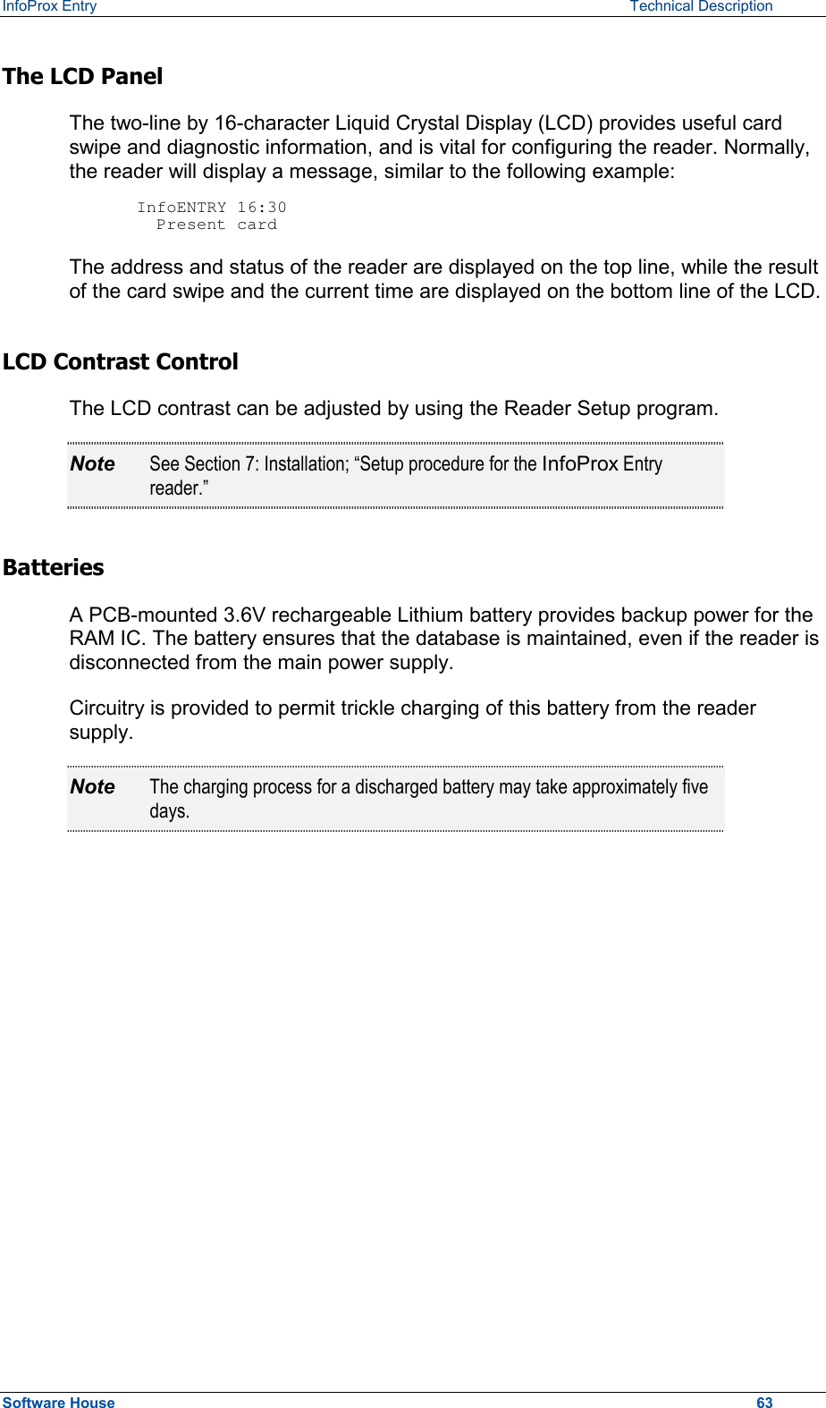 InfoProx Entry   Technical Description The LCD Panel The two-line by 16-character Liquid Crystal Display (LCD) provides useful card swipe and diagnostic information, and is vital for configuring the reader. Normally, the reader will display a message, similar to the following example:  InfoENTRY 16:30   Present card The address and status of the reader are displayed on the top line, while the result of the card swipe and the current time are displayed on the bottom line of the LCD. LCD Contrast Control  The LCD contrast can be adjusted by using the Reader Setup program.  Note  See Section 7: Installation; “Setup procedure for the InfoProx Entry reader.” Batteries A PCB-mounted 3.6V rechargeable Lithium battery provides backup power for the RAM IC. The battery ensures that the database is maintained, even if the reader is disconnected from the main power supply.  Circuitry is provided to permit trickle charging of this battery from the reader supply. Note  The charging process for a discharged battery may take approximately five days. Software House    63 