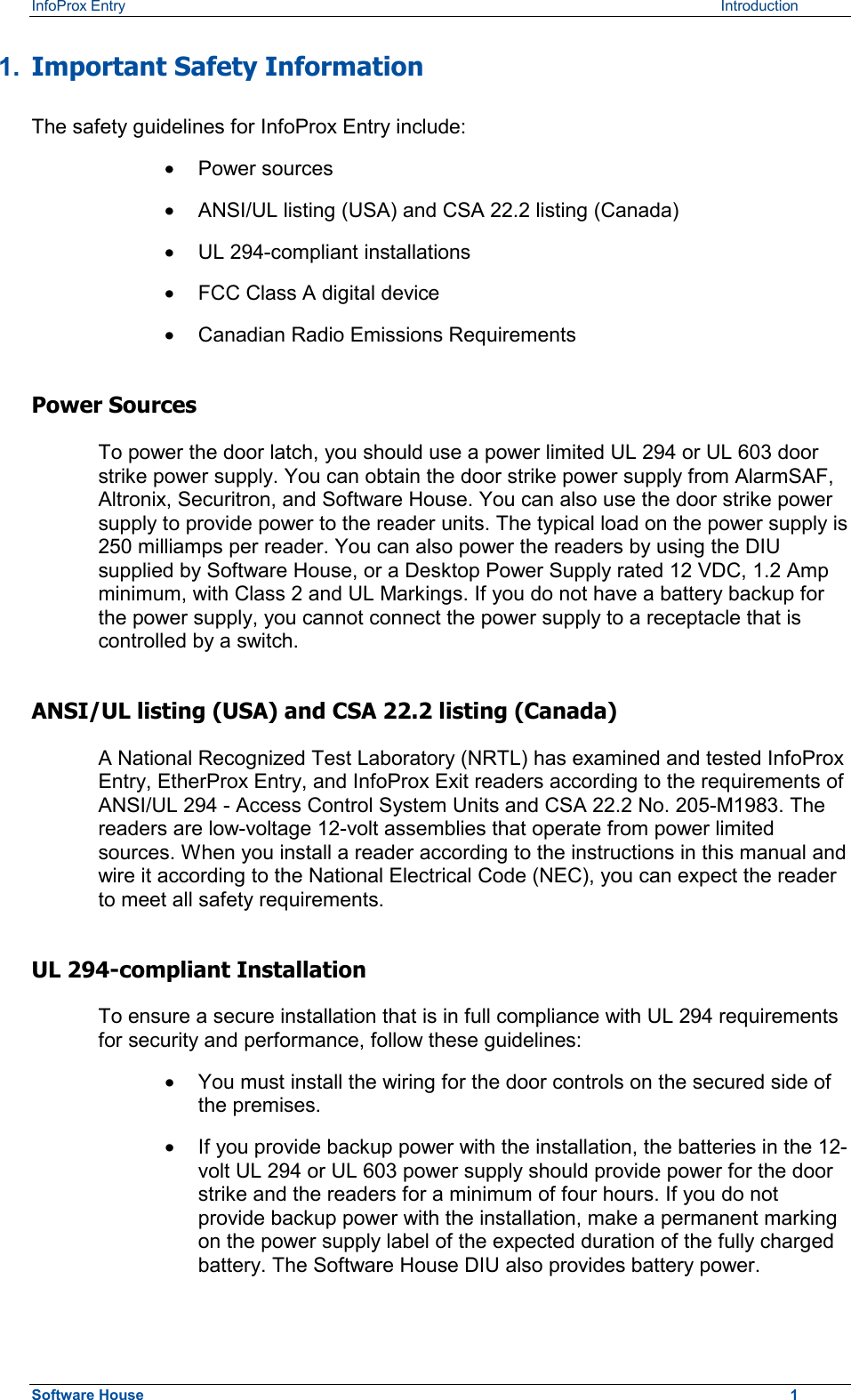 InfoProx Entry    Introduction 1.  Important Safety Information The safety guidelines for InfoProx Entry include: ·  Power sources ·  ANSI/UL listing (USA) and CSA 22.2 listing (Canada) ·  UL 294-compliant installations ·  FCC Class A digital device ·  Canadian Radio Emissions Requirements Power Sources To power the door latch, you should use a power limited UL 294 or UL 603 door strike power supply. You can obtain the door strike power supply from AlarmSAF, Altronix, Securitron, and Software House. You can also use the door strike power supply to provide power to the reader units. The typical load on the power supply is 250 milliamps per reader. You can also power the readers by using the DIU supplied by Software House, or a Desktop Power Supply rated 12 VDC, 1.2 Amp minimum, with Class 2 and UL Markings. If you do not have a battery backup for the power supply, you cannot connect the power supply to a receptacle that is controlled by a switch. ANSI/UL listing (USA) and CSA 22.2 listing (Canada) A National Recognized Test Laboratory (NRTL) has examined and tested InfoProx Entry, EtherProx Entry, and InfoProx Exit readers according to the requirements of ANSI/UL 294 - Access Control System Units and CSA 22.2 No. 205-M1983. The readers are low-voltage 12-volt assemblies that operate from power limited sources. When you install a reader according to the instructions in this manual and wire it according to the National Electrical Code (NEC), you can expect the reader to meet all safety requirements. UL 294-compliant Installation To ensure a secure installation that is in full compliance with UL 294 requirements for security and performance, follow these guidelines: ·  You must install the wiring for the door controls on the secured side of the premises. ·  If you provide backup power with the installation, the batteries in the 12-volt UL 294 or UL 603 power supply should provide power for the door strike and the readers for a minimum of four hours. If you do not provide backup power with the installation, make a permanent marking on the power supply label of the expected duration of the fully charged battery. The Software House DIU also provides battery power. Software House    1 