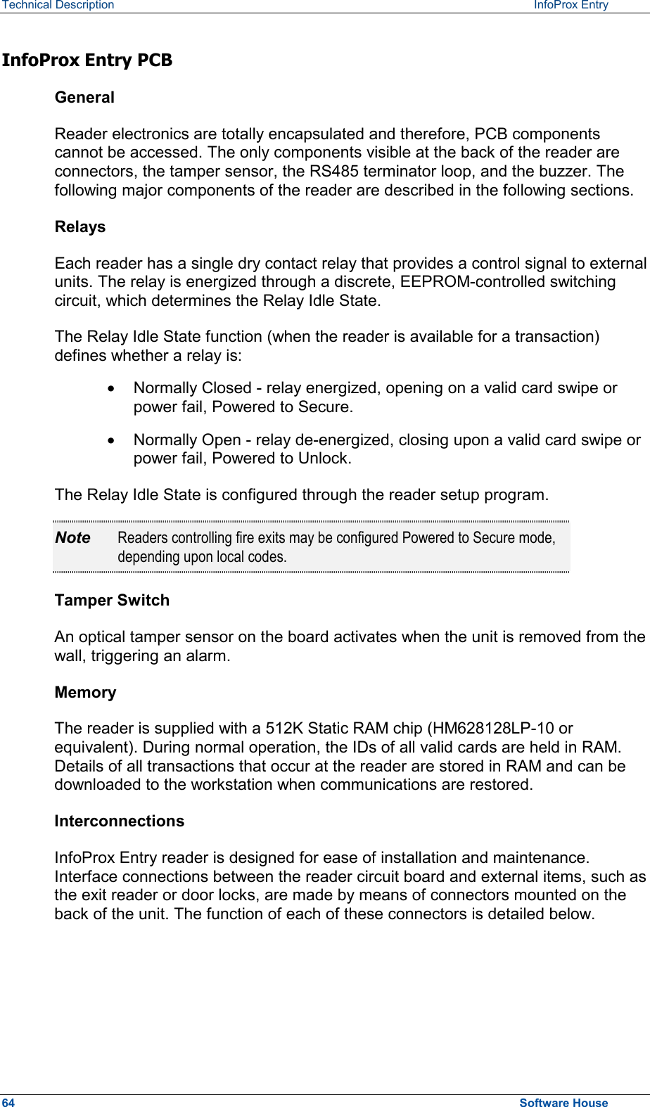 Technical Description   InfoProx Entry InfoProx Entry PCB General Reader electronics are totally encapsulated and therefore, PCB components cannot be accessed. The only components visible at the back of the reader are connectors, the tamper sensor, the RS485 terminator loop, and the buzzer. The following major components of the reader are described in the following sections. Relays Each reader has a single dry contact relay that provides a control signal to external units. The relay is energized through a discrete, EEPROM-controlled switching circuit, which determines the Relay Idle State.  The Relay Idle State function (when the reader is available for a transaction) defines whether a relay is:  ·  Normally Closed - relay energized, opening on a valid card swipe or power fail, Powered to Secure. ·  Normally Open - relay de-energized, closing upon a valid card swipe or power fail, Powered to Unlock. The Relay Idle State is configured through the reader setup program. Note  Readers controlling fire exits may be configured Powered to Secure mode, depending upon local codes. Tamper Switch An optical tamper sensor on the board activates when the unit is removed from the wall, triggering an alarm.  Memory The reader is supplied with a 512K Static RAM chip (HM628128LP-10 or equivalent). During normal operation, the IDs of all valid cards are held in RAM. Details of all transactions that occur at the reader are stored in RAM and can be downloaded to the workstation when communications are restored. Interconnections InfoProx Entry reader is designed for ease of installation and maintenance. Interface connections between the reader circuit board and external items, such as the exit reader or door locks, are made by means of connectors mounted on the back of the unit. The function of each of these connectors is detailed below. 64  Software House 