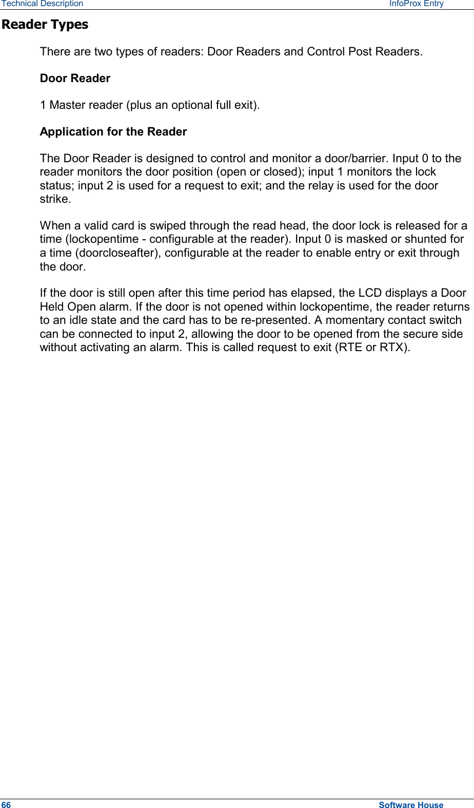 Technical Description   InfoProx Entry Reader Types There are two types of readers: Door Readers and Control Post Readers. Door Reader 1 Master reader (plus an optional full exit). Application for the Reader The Door Reader is designed to control and monitor a door/barrier. Input 0 to the reader monitors the door position (open or closed); input 1 monitors the lock status; input 2 is used for a request to exit; and the relay is used for the door strike. When a valid card is swiped through the read head, the door lock is released for a time (lockopentime - configurable at the reader). Input 0 is masked or shunted for a time (doorcloseafter), configurable at the reader to enable entry or exit through the door. If the door is still open after this time period has elapsed, the LCD displays a Door Held Open alarm. If the door is not opened within lockopentime, the reader returns to an idle state and the card has to be re-presented. A momentary contact switch can be connected to input 2, allowing the door to be opened from the secure side without activating an alarm. This is called request to exit (RTE or RTX). 66  Software House 