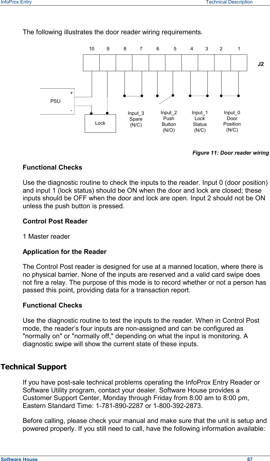 InfoProx Entry   Technical Description  The following illustrates the door reader wiring requirements.  J2+-Lock1098765432 1PSUInput_0DoorPosition(N/C)Input_1LockStatus(N/C)Input_2PushButton(N/O)Input_3Spare(N/C) Figure 11: Door reader wiring Functional Checks Use the diagnostic routine to check the inputs to the reader. Input 0 (door position) and input 1 (lock status) should be ON when the door and lock are closed; these inputs should be OFF when the door and lock are open. Input 2 should not be ON unless the push button is pressed. Control Post Reader 1 Master reader Application for the Reader The Control Post reader is designed for use at a manned location, where there is no physical barrier. None of the inputs are reserved and a valid card swipe does not fire a relay. The purpose of this mode is to record whether or not a person has passed this point, providing data for a transaction report. Functional Checks Use the diagnostic routine to test the inputs to the reader. When in Control Post mode, the reader’s four inputs are non-assigned and can be configured as &quot;normally on&quot; or &quot;normally off,&quot; depending on what the input is monitoring. A diagnostic swipe will show the current state of these inputs. Technical Support If you have post-sale technical problems operating the InfoProx Entry Reader or Software Utility program, contact your dealer. Software House provides a Customer Support Center, Monday through Friday from 8:00 am to 8:00 pm, Eastern Standard Time: 1-781-890-2287 or 1-800-392-2873. Before calling, please check your manual and make sure that the unit is setup and powered properly. If you still need to call, have the following information available: Software House    67 