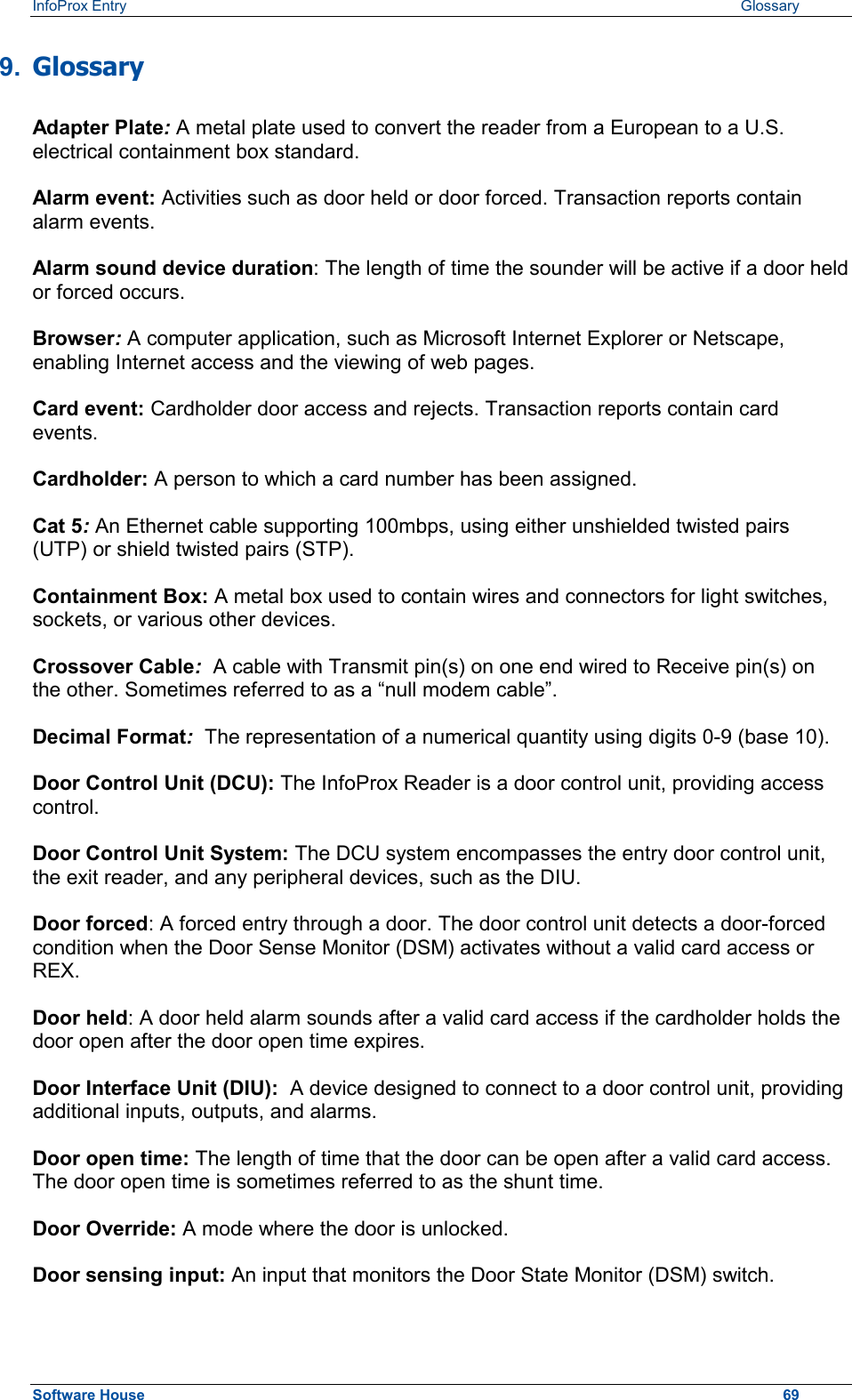 InfoProx Entry   Glossary 9.  Glossary Adapter Plate: A metal plate used to convert the reader from a European to a U.S. electrical containment box standard. Alarm event: Activities such as door held or door forced. Transaction reports contain alarm events. Alarm sound device duration: The length of time the sounder will be active if a door held or forced occurs. Browser: A computer application, such as Microsoft Internet Explorer or Netscape, enabling Internet access and the viewing of web pages. Card event: Cardholder door access and rejects. Transaction reports contain card events. Cardholder: A person to which a card number has been assigned. Cat 5: An Ethernet cable supporting 100mbps, using either unshielded twisted pairs (UTP) or shield twisted pairs (STP). Containment Box: A metal box used to contain wires and connectors for light switches, sockets, or various other devices. Crossover Cable:  A cable with Transmit pin(s) on one end wired to Receive pin(s) on the other. Sometimes referred to as a “null modem cable”. Decimal Format:  The representation of a numerical quantity using digits 0-9 (base 10). Door Control Unit (DCU): The InfoProx Reader is a door control unit, providing access control. Door Control Unit System: The DCU system encompasses the entry door control unit, the exit reader, and any peripheral devices, such as the DIU. Door forced: A forced entry through a door. The door control unit detects a door-forced condition when the Door Sense Monitor (DSM) activates without a valid card access or REX. Door held: A door held alarm sounds after a valid card access if the cardholder holds the door open after the door open time expires. Door Interface Unit (DIU):  A device designed to connect to a door control unit, providing additional inputs, outputs, and alarms. Door open time: The length of time that the door can be open after a valid card access. The door open time is sometimes referred to as the shunt time. Door Override: A mode where the door is unlocked.  Door sensing input: An input that monitors the Door State Monitor (DSM) switch. Software House    69 