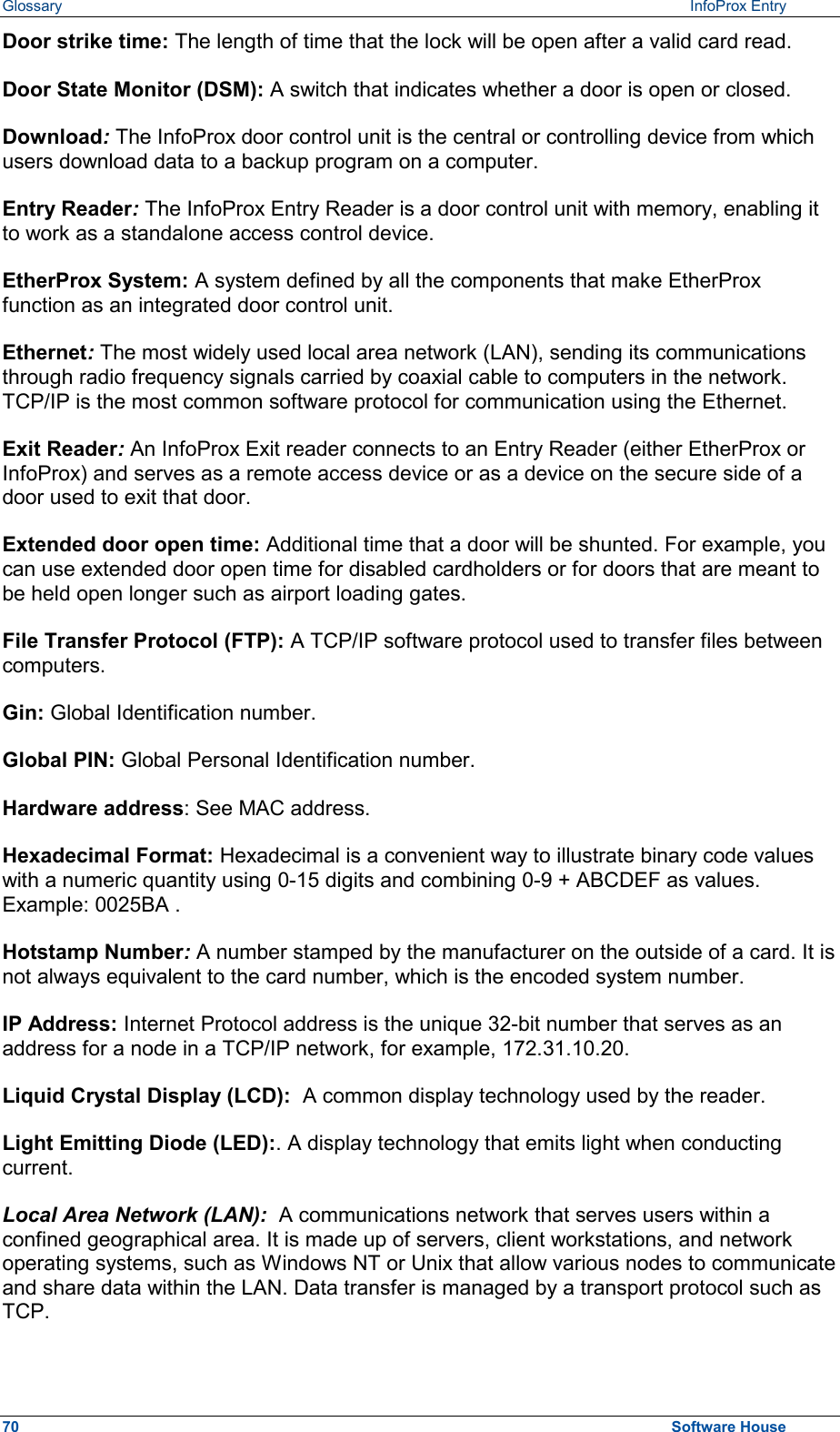 Glossary  InfoProx Entry Door strike time: The length of time that the lock will be open after a valid card read. Door State Monitor (DSM): A switch that indicates whether a door is open or closed. Download: The InfoProx door control unit is the central or controlling device from which users download data to a backup program on a computer.  Entry Reader: The InfoProx Entry Reader is a door control unit with memory, enabling it to work as a standalone access control device.  EtherProx System: A system defined by all the components that make EtherProx function as an integrated door control unit. Ethernet: The most widely used local area network (LAN), sending its communications through radio frequency signals carried by coaxial cable to computers in the network. TCP/IP is the most common software protocol for communication using the Ethernet. Exit Reader: An InfoProx Exit reader connects to an Entry Reader (either EtherProx or InfoProx) and serves as a remote access device or as a device on the secure side of a door used to exit that door.  Extended door open time: Additional time that a door will be shunted. For example, you can use extended door open time for disabled cardholders or for doors that are meant to be held open longer such as airport loading gates. File Transfer Protocol (FTP): A TCP/IP software protocol used to transfer files between computers. Gin: Global Identification number. Global PIN: Global Personal Identification number. Hardware address: See MAC address. Hexadecimal Format: Hexadecimal is a convenient way to illustrate binary code values with a numeric quantity using 0-15 digits and combining 0-9 + ABCDEF as values. Example: 0025BA .  Hotstamp Number: A number stamped by the manufacturer on the outside of a card. It is not always equivalent to the card number, which is the encoded system number. IP Address: Internet Protocol address is the unique 32-bit number that serves as an address for a node in a TCP/IP network, for example, 172.31.10.20. Liquid Crystal Display (LCD):  A common display technology used by the reader. Light Emitting Diode (LED):. A display technology that emits light when conducting current.  Local Area Network (LAN):  A communications network that serves users within a confined geographical area. It is made up of servers, client workstations, and network operating systems, such as Windows NT or Unix that allow various nodes to communicate and share data within the LAN. Data transfer is managed by a transport protocol such as TCP.  70  Software House 