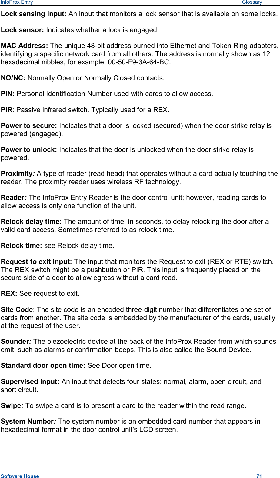 InfoProx Entry   Glossary Lock sensing input: An input that monitors a lock sensor that is available on some locks. Lock sensor: Indicates whether a lock is engaged. MAC Address: The unique 48-bit address burned into Ethernet and Token Ring adapters, identifying a specific network card from all others. The address is normally shown as 12 hexadecimal nibbles, for example, 00-50-F9-3A-64-BC. NO/NC: Normally Open or Normally Closed contacts. PIN: Personal Identification Number used with cards to allow access. PIR: Passive infrared switch. Typically used for a REX. Power to secure: Indicates that a door is locked (secured) when the door strike relay is powered (engaged). Power to unlock: Indicates that the door is unlocked when the door strike relay is powered. Proximity: A type of reader (read head) that operates without a card actually touching the reader. The proximity reader uses wireless RF technology.  Reader: The InfoProx Entry Reader is the door control unit; however, reading cards to allow access is only one function of the unit.  Relock delay time: The amount of time, in seconds, to delay relocking the door after a valid card access. Sometimes referred to as relock time. Relock time: see Relock delay time. Request to exit input: The input that monitors the Request to exit (REX or RTE) switch. The REX switch might be a pushbutton or PIR. This input is frequently placed on the secure side of a door to allow egress without a card read. REX: See request to exit. Site Code: The site code is an encoded three-digit number that differentiates one set of cards from another. The site code is embedded by the manufacturer of the cards, usually at the request of the user.  Sounder: The piezoelectric device at the back of the InfoProx Reader from which sounds emit, such as alarms or confirmation beeps. This is also called the Sound Device. Standard door open time: See Door open time. Supervised input: An input that detects four states: normal, alarm, open circuit, and short circuit. Swipe: To swipe a card is to present a card to the reader within the read range. System Number: The system number is an embedded card number that appears in hexadecimal format in the door control unit&apos;s LCD screen. Software House    71 