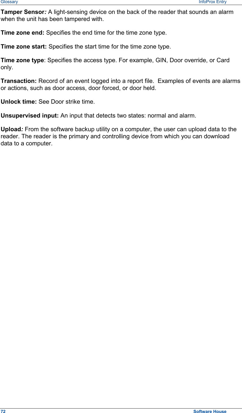 Glossary  InfoProx Entry Tamper Sensor: A light-sensing device on the back of the reader that sounds an alarm when the unit has been tampered with.  Time zone end: Specifies the end time for the time zone type. Time zone start: Specifies the start time for the time zone type. Time zone type: Specifies the access type. For example, GIN, Door override, or Card only. Transaction: Record of an event logged into a report file.  Examples of events are alarms or actions, such as door access, door forced, or door held. Unlock time: See Door strike time. Unsupervised input: An input that detects two states: normal and alarm. Upload: From the software backup utility on a computer, the user can upload data to the reader. The reader is the primary and controlling device from which you can download data to a computer. 72  Software House 