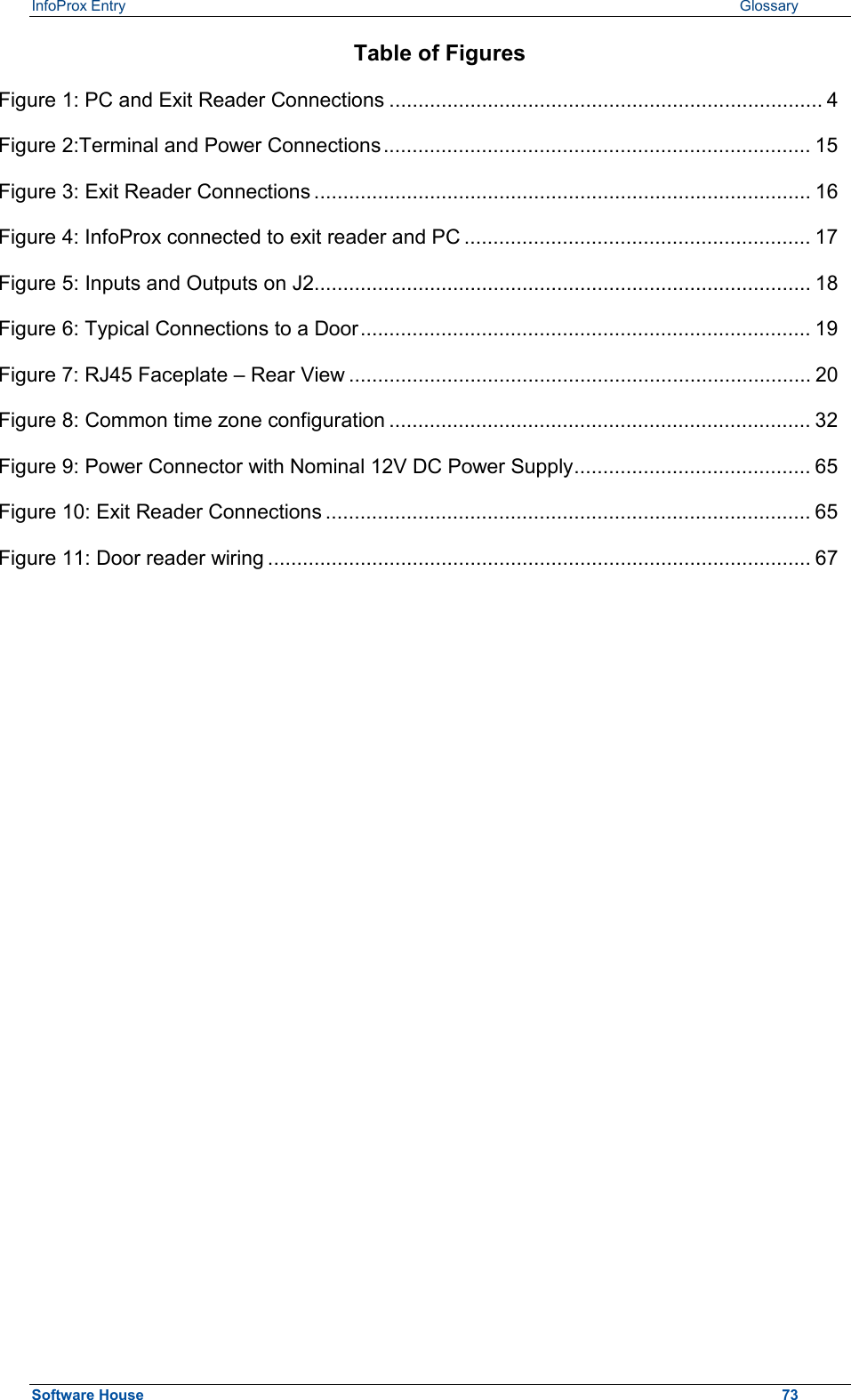 InfoProx Entry   Glossary Table of Figures Figure 1: PC and Exit Reader Connections ........................................................................... 4 Figure 2:Terminal and Power Connections.......................................................................... 15 Figure 3: Exit Reader Connections ...................................................................................... 16 Figure 4: InfoProx connected to exit reader and PC ............................................................ 17 Figure 5: Inputs and Outputs on J2...................................................................................... 18 Figure 6: Typical Connections to a Door.............................................................................. 19 Figure 7: RJ45 Faceplate – Rear View ................................................................................ 20 Figure 8: Common time zone configuration ......................................................................... 32 Figure 9: Power Connector with Nominal 12V DC Power Supply......................................... 65 Figure 10: Exit Reader Connections .................................................................................... 65 Figure 11: Door reader wiring .............................................................................................. 67  Software House    73 