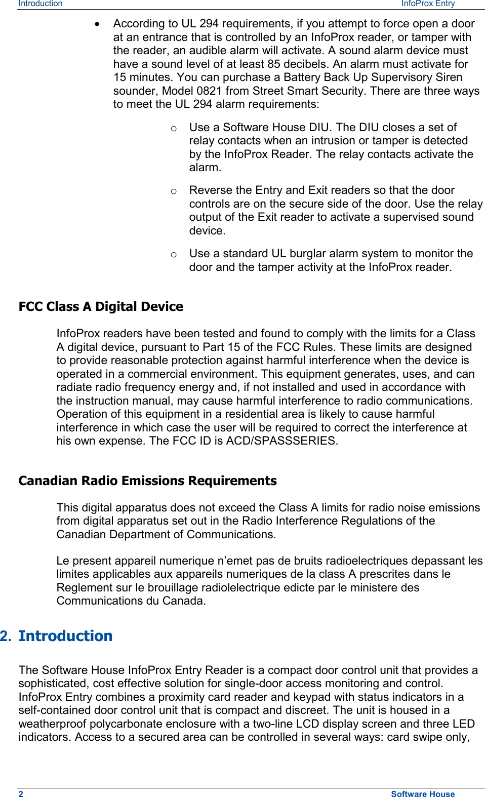 Introduction   InfoProx Entry ·  According to UL 294 requirements, if you attempt to force open a door at an entrance that is controlled by an InfoProx reader, or tamper with the reader, an audible alarm will activate. A sound alarm device must have a sound level of at least 85 decibels. An alarm must activate for 15 minutes. You can purchase a Battery Back Up Supervisory Siren sounder, Model 0821 from Street Smart Security. There are three ways to meet the UL 294 alarm requirements: o  Use a Software House DIU. The DIU closes a set of relay contacts when an intrusion or tamper is detected by the InfoProx Reader. The relay contacts activate the alarm. o  Reverse the Entry and Exit readers so that the door controls are on the secure side of the door. Use the relay output of the Exit reader to activate a supervised sound device. o  Use a standard UL burglar alarm system to monitor the door and the tamper activity at the InfoProx reader. FCC Class A Digital Device InfoProx readers have been tested and found to comply with the limits for a Class A digital device, pursuant to Part 15 of the FCC Rules. These limits are designed to provide reasonable protection against harmful interference when the device is operated in a commercial environment. This equipment generates, uses, and can radiate radio frequency energy and, if not installed and used in accordance with the instruction manual, may cause harmful interference to radio communications. Operation of this equipment in a residential area is likely to cause harmful interference in which case the user will be required to correct the interference at his own expense. The FCC ID is ACD/SPASSSERIES. Canadian Radio Emissions Requirements This digital apparatus does not exceed the Class A limits for radio noise emissions from digital apparatus set out in the Radio Interference Regulations of the Canadian Department of Communications. Le present appareil numerique n’emet pas de bruits radioelectriques depassant les limites applicables aux appareils numeriques de la class A prescrites dans le Reglement sur le brouillage radiolelectrique edicte par le ministere des Communications du Canada. 2.  Introduction  The Software House InfoProx Entry Reader is a compact door control unit that provides a sophisticated, cost effective solution for single-door access monitoring and control. InfoProx Entry combines a proximity card reader and keypad with status indicators in a self-contained door control unit that is compact and discreet. The unit is housed in a weatherproof polycarbonate enclosure with a two-line LCD display screen and three LED indicators. Access to a secured area can be controlled in several ways: card swipe only, 2  Software House 