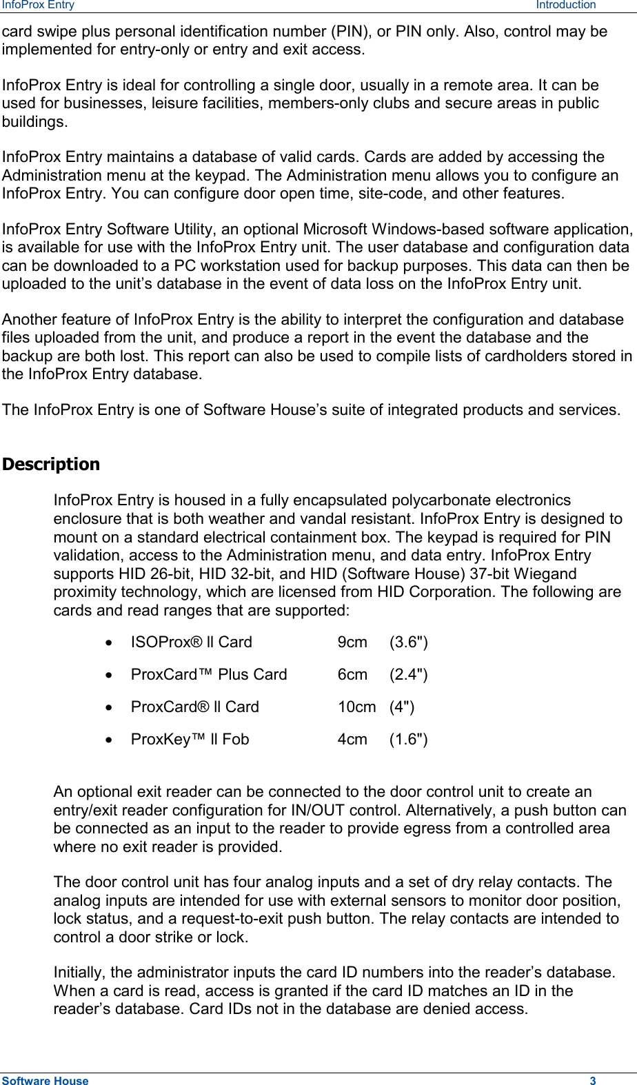 InfoProx Entry    Introduction card swipe plus personal identification number (PIN), or PIN only. Also, control may be implemented for entry-only or entry and exit access. InfoProx Entry is ideal for controlling a single door, usually in a remote area. It can be used for businesses, leisure facilities, members-only clubs and secure areas in public buildings.  InfoProx Entry maintains a database of valid cards. Cards are added by accessing the Administration menu at the keypad. The Administration menu allows you to configure an InfoProx Entry. You can configure door open time, site-code, and other features. InfoProx Entry Software Utility, an optional Microsoft Windows-based software application, is available for use with the InfoProx Entry unit. The user database and configuration data can be downloaded to a PC workstation used for backup purposes. This data can then be uploaded to the unit’s database in the event of data loss on the InfoProx Entry unit.  Another feature of InfoProx Entry is the ability to interpret the configuration and database files uploaded from the unit, and produce a report in the event the database and the backup are both lost. This report can also be used to compile lists of cardholders stored in the InfoProx Entry database. The InfoProx Entry is one of Software House’s suite of integrated products and services. Description InfoProx Entry is housed in a fully encapsulated polycarbonate electronics enclosure that is both weather and vandal resistant. InfoProx Entry is designed to mount on a standard electrical containment box. The keypad is required for PIN validation, access to the Administration menu, and data entry. InfoProx Entry supports HID 26-bit, HID 32-bit, and HID (Software House) 37-bit Wiegand proximity technology, which are licensed from HID Corporation. The following are cards and read ranges that are supported: ·  ISOProx® ll Card    9cm  (3.6&quot;) ·  ProxCard™ Plus Card  6cm  (2.4&quot;) ·  ProxCard® ll Card    10cm   (4&quot;) ·  ProxKey™ ll Fob    4cm   (1.6&quot;) An optional exit reader can be connected to the door control unit to create an entry/exit reader configuration for IN/OUT control. Alternatively, a push button can be connected as an input to the reader to provide egress from a controlled area where no exit reader is provided. The door control unit has four analog inputs and a set of dry relay contacts. The analog inputs are intended for use with external sensors to monitor door position, lock status, and a request-to-exit push button. The relay contacts are intended to control a door strike or lock. Initially, the administrator inputs the card ID numbers into the reader’s database. When a card is read, access is granted if the card ID matches an ID in the reader’s database. Card IDs not in the database are denied access. Software House    3 