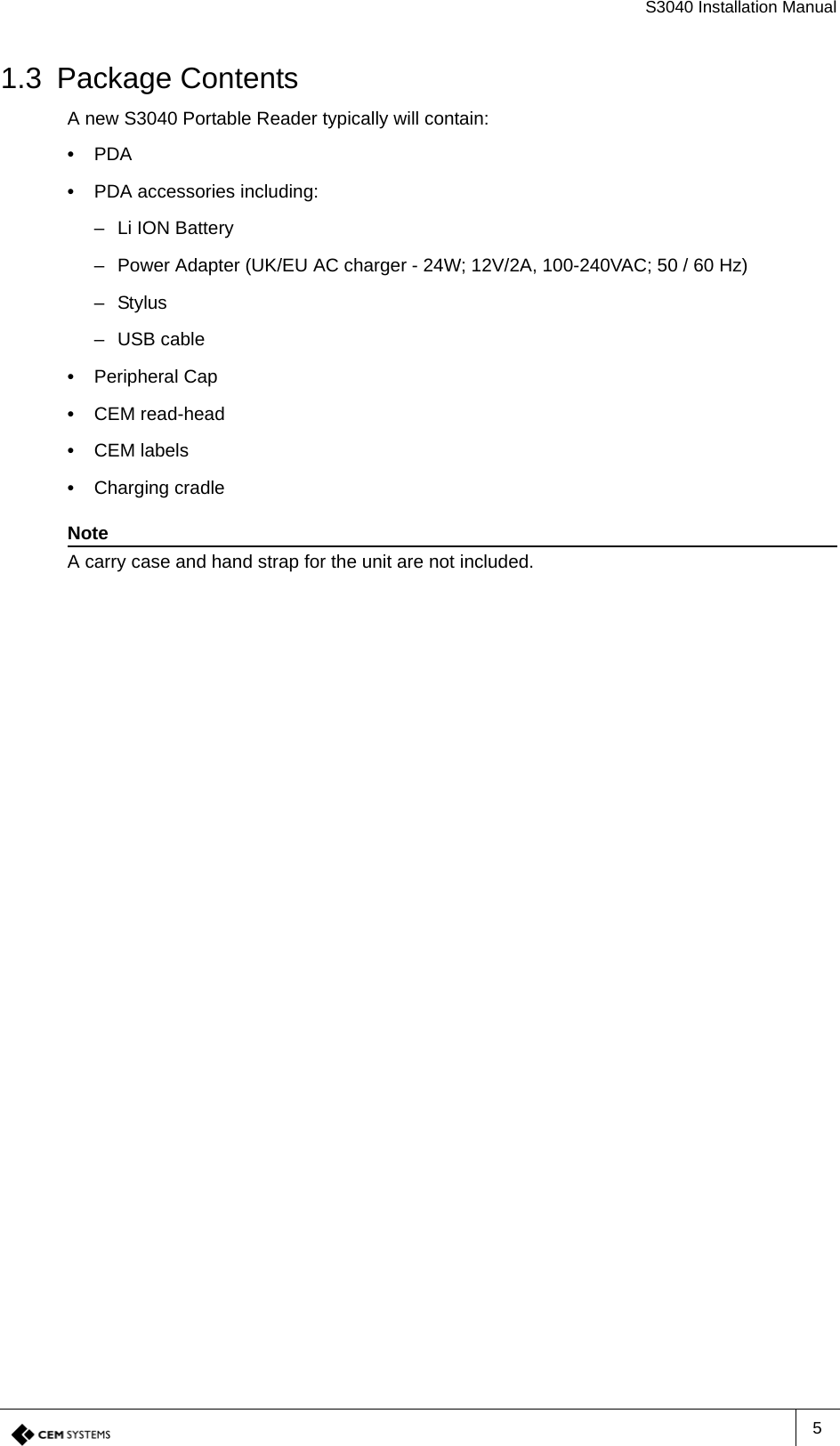 S3040 Installation Manual51.3 Package ContentsA new S3040 Portable Reader typically will contain:•  PDA•  PDA accessories including:– Li ION Battery– Power Adapter (UK/EU AC charger - 24W; 12V/2A, 100-240VAC; 50 / 60 Hz) –Stylus– USB cable•  Peripheral Cap•  CEM read-head•  CEM labels•  Charging cradleNoteA carry case and hand strap for the unit are not included.