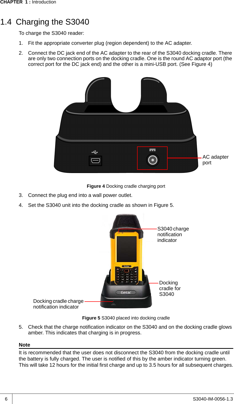 S3040-IM-0056-1.3CHAPTER  1 : Introduction61.4 Charging the S3040To charge the S3040 reader:1. Fit the appropriate converter plug (region dependent) to the AC adapter.2. Connect the DC jack end of the AC adapter to the rear of the S3040 docking cradle. There are only two connection ports on the docking cradle. One is the round AC adaptor port (the correct port for the DC jack end) and the other is a mini-USB port. (See Figure 4)Figure 4 Docking cradle charging port3. Connect the plug end into a wall power outlet.4. Set the S3040 unit into the docking cradle as shown in Figure 5.Figure 5 S3040 placed into docking cradle5. Check that the charge notification indicator on the S3040 and on the docking cradle glows amber. This indicates that charging is in progress.NoteIt is recommended that the user does not disconnect the S3040 from the docking cradle until the battery is fully charged. The user is notified of this by the amber indicator turning green. This will take 12 hours for the initial first charge and up to 3.5 hours for all subsequent charges.AC adapter portDocking cradle for S3040S3040 charge notification indicatorDocking cradle charge notification indicator