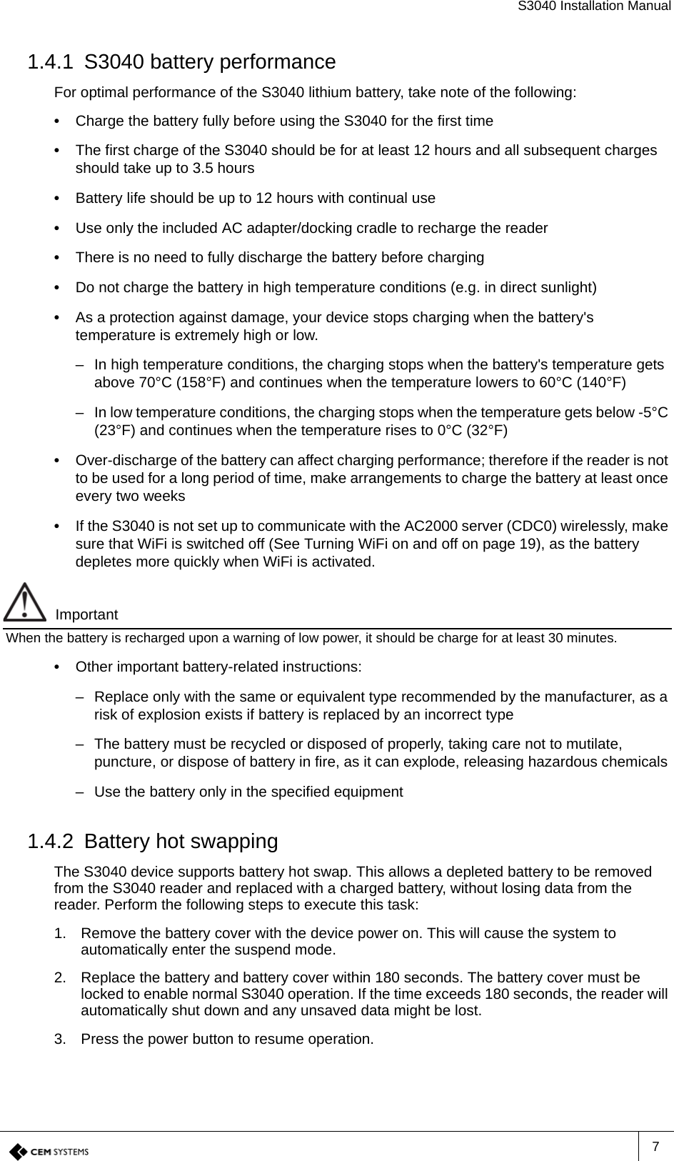 S3040 Installation Manual71.4.1 S3040 battery performanceFor optimal performance of the S3040 lithium battery, take note of the following:•  Charge the battery fully before using the S3040 for the first time•  The first charge of the S3040 should be for at least 12 hours and all subsequent charges should take up to 3.5 hours•  Battery life should be up to 12 hours with continual use•  Use only the included AC adapter/docking cradle to recharge the reader•  There is no need to fully discharge the battery before charging•  Do not charge the battery in high temperature conditions (e.g. in direct sunlight)•  As a protection against damage, your device stops charging when the battery&apos;s temperature is extremely high or low. – In high temperature conditions, the charging stops when the battery&apos;s temperature gets above 70°C (158°F) and continues when the temperature lowers to 60°C (140°F)– In low temperature conditions, the charging stops when the temperature gets below -5°C (23°F) and continues when the temperature rises to 0°C (32°F)•  Over-discharge of the battery can affect charging performance; therefore if the reader is not to be used for a long period of time, make arrangements to charge the battery at least once every two weeks•  If the S3040 is not set up to communicate with the AC2000 server (CDC0) wirelessly, make sure that WiFi is switched off (See Turning WiFi on and off on page 19), as the battery depletes more quickly when WiFi is activated.ImportantWhen the battery is recharged upon a warning of low power, it should be charge for at least 30 minutes.•  Other important battery-related instructions:– Replace only with the same or equivalent type recommended by the manufacturer, as a risk of explosion exists if battery is replaced by an incorrect type– The battery must be recycled or disposed of properly, taking care not to mutilate, puncture, or dispose of battery in fire, as it can explode, releasing hazardous chemicals– Use the battery only in the specified equipment1.4.2 Battery hot swappingThe S3040 device supports battery hot swap. This allows a depleted battery to be removed from the S3040 reader and replaced with a charged battery, without losing data from the reader. Perform the following steps to execute this task:1. Remove the battery cover with the device power on. This will cause the system to automatically enter the suspend mode. 2. Replace the battery and battery cover within 180 seconds. The battery cover must be locked to enable normal S3040 operation. If the time exceeds 180 seconds, the reader will automatically shut down and any unsaved data might be lost.3. Press the power button to resume operation.