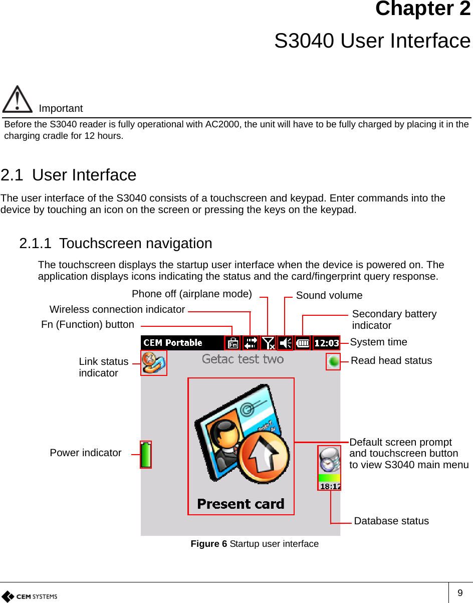 9Chapter 2 S3040 User InterfaceImportantBefore the S3040 reader is fully operational with AC2000, the unit will have to be fully charged by placing it in the charging cradle for 12 hours.2.1 User InterfaceThe user interface of the S3040 consists of a touchscreen and keypad. Enter commands into the device by touching an icon on the screen or pressing the keys on the keypad.2.1.1 Touchscreen navigationThe touchscreen displays the startup user interface when the device is powered on. The application displays icons indicating the status and the card/fingerprint query response.Figure 6 Startup user interfaceSystem timeSound volumeWireless connection indicatorRead head statusLink status indicatorPower indicatorDatabase statusDefault screen prompt and touchscreen button to view S3040 main menuPhone off (airplane mode)Secondary battery indicatorFn (Function) button