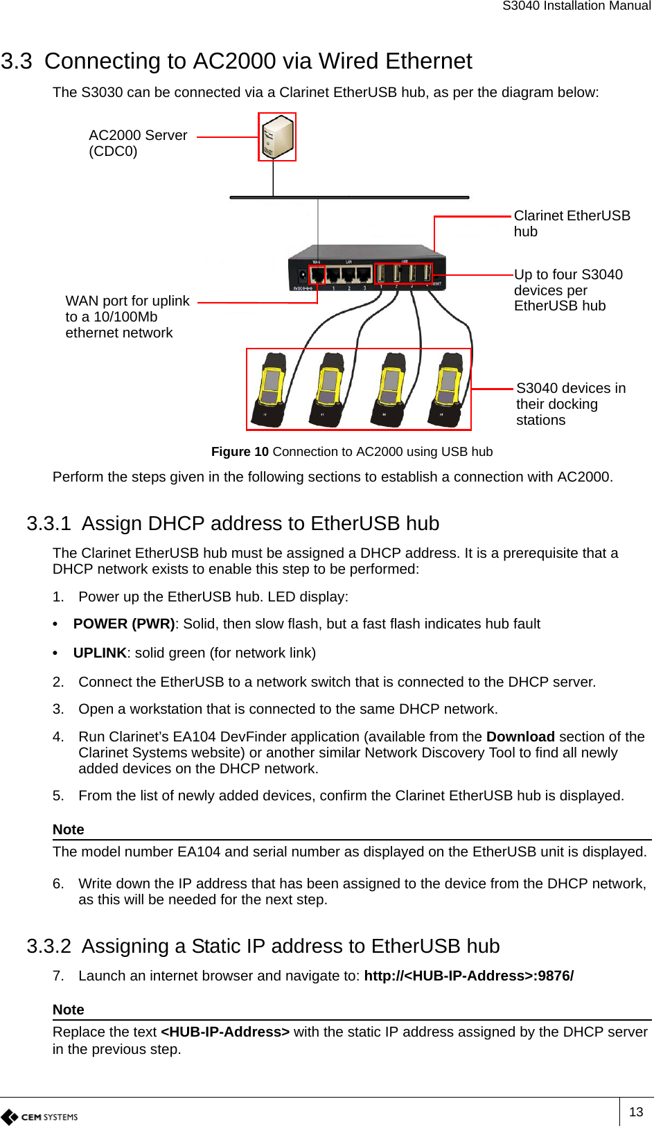 S3040 Installation Manual133.3 Connecting to AC2000 via Wired EthernetThe S3030 can be connected via a Clarinet EtherUSB hub, as per the diagram below:Figure 10 Connection to AC2000 using USB hubPerform the steps given in the following sections to establish a connection with AC2000.3.3.1 Assign DHCP address to EtherUSB hubThe Clarinet EtherUSB hub must be assigned a DHCP address. It is a prerequisite that a DHCP network exists to enable this step to be performed:1. Power up the EtherUSB hub. LED display:• POWER (PWR): Solid, then slow flash, but a fast flash indicates hub fault• UPLINK: solid green (for network link)2. Connect the EtherUSB to a network switch that is connected to the DHCP server.3. Open a workstation that is connected to the same DHCP network.4. Run Clarinet’s EA104 DevFinder application (available from the Download section of the Clarinet Systems website) or another similar Network Discovery Tool to find all newly added devices on the DHCP network.5. From the list of newly added devices, confirm the Clarinet EtherUSB hub is displayed. NoteThe model number EA104 and serial number as displayed on the EtherUSB unit is displayed.6. Write down the IP address that has been assigned to the device from the DHCP network, as this will be needed for the next step.3.3.2 Assigning a Static IP address to EtherUSB hub7. Launch an internet browser and navigate to: http://&lt;HUB-IP-Address&gt;:9876/NoteReplace the text &lt;HUB-IP-Address&gt; with the static IP address assigned by the DHCP server in the previous step.Clarinet EtherUSB hubAC2000 Server (CDC0)Up to four S3040 devices per EtherUSB hubWAN port for uplink to a 10/100Mb ethernet networkS3040 devices in their docking stations