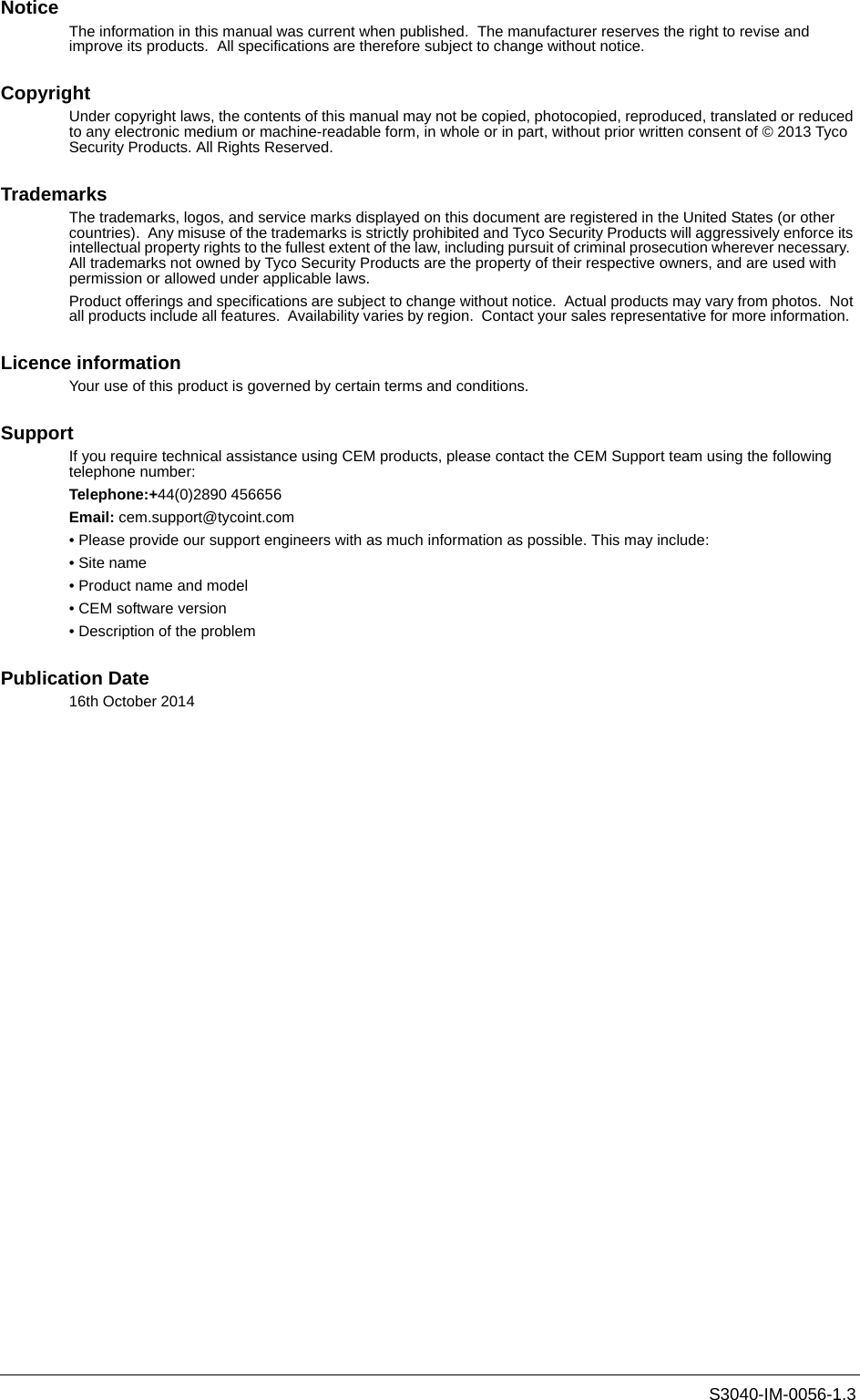S3040-IM-0056-1.3NoticeThe information in this manual was current when published.  The manufacturer reserves the right to revise and improve its products.  All specifications are therefore subject to change without notice. CopyrightUnder copyright laws, the contents of this manual may not be copied, photocopied, reproduced, translated or reduced to any electronic medium or machine-readable form, in whole or in part, without prior written consent of © 2013 Tyco Security Products. All Rights Reserved.TrademarksThe trademarks, logos, and service marks displayed on this document are registered in the United States (or other countries).  Any misuse of the trademarks is strictly prohibited and Tyco Security Products will aggressively enforce its intellectual property rights to the fullest extent of the law, including pursuit of criminal prosecution wherever necessary.  All trademarks not owned by Tyco Security Products are the property of their respective owners, and are used with permission or allowed under applicable laws.Product offerings and specifications are subject to change without notice.  Actual products may vary from photos.  Not all products include all features.  Availability varies by region.  Contact your sales representative for more information.  Licence informationYour use of this product is governed by certain terms and conditions.SupportIf you require technical assistance using CEM products, please contact the CEM Support team using the following telephone number:Telephone:+44(0)2890 456656Email: cem.support@tycoint.com• Please provide our support engineers with as much information as possible. This may include:• Site name• Product name and model• CEM software version• Description of the problemPublication Date16th October 2014