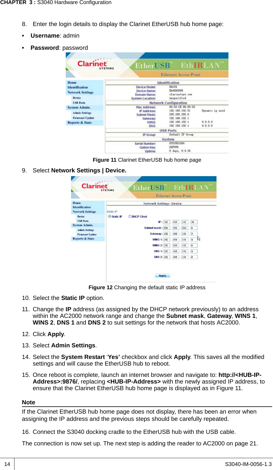 S3040-IM-0056-1.3CHAPTER  3 : S3040 Hardware Configuration148. Enter the login details to display the Clarinet EtherUSB hub home page:• Username: admin• Password: passwordFigure 11 Clarinet EtherUSB hub home page9. Select Network Settings | Device.Figure 12 Changing the default static IP address10. Select the Static IP option.11. Change the IP address (as assigned by the DHCP network previously) to an address within the AC2000 network range and change the Subnet mask, Gateway, WINS 1, WINS 2, DNS 1 and DNS 2 to suit settings for the network that hosts AC2000.12. Click Apply.13. Select Admin Settings.14. Select the System Restart ‘Yes’ checkbox and click Apply. This saves all the modified settings and will cause the EtherUSB hub to reboot.15. Once reboot is complete, launch an internet browser and navigate to: http://&lt;HUB-IP-Address&gt;:9876/, replacing &lt;HUB-IP-Address&gt; with the newly assigned IP address, to ensure that the Clarinet EtherUSB hub home page is displayed as in Figure 11.NoteIf the Clarinet EtherUSB hub home page does not display, there has been an error when assigning the IP address and the previous steps should be carefully repeated.16. Connect the S3040 docking cradle to the EtherUSB hub with the USB cable.The connection is now set up. The next step is adding the reader to AC2000 on page 21.