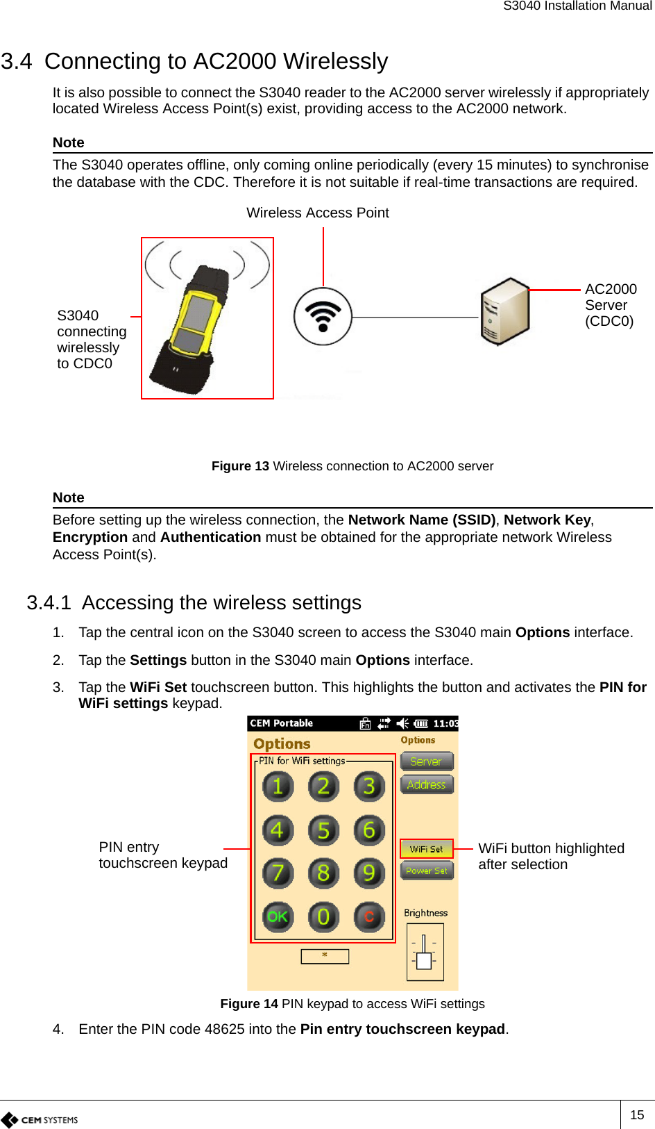 S3040 Installation Manual153.4 Connecting to AC2000 WirelesslyIt is also possible to connect the S3040 reader to the AC2000 server wirelessly if appropriately located Wireless Access Point(s) exist, providing access to the AC2000 network.NoteThe S3040 operates offline, only coming online periodically (every 15 minutes) to synchronise the database with the CDC. Therefore it is not suitable if real-time transactions are required.Figure 13 Wireless connection to AC2000 serverNoteBefore setting up the wireless connection, the Network Name (SSID), Network Key, Encryption and Authentication must be obtained for the appropriate network Wireless Access Point(s).3.4.1 Accessing the wireless settings1. Tap the central icon on the S3040 screen to access the S3040 main Options interface.2. Tap the Settings button in the S3040 main Options interface.3. Tap the WiFi Set touchscreen button. This highlights the button and activates the PIN for WiFi settings keypad.Figure 14 PIN keypad to access WiFi settings 4. Enter the PIN code 48625 into the Pin entry touchscreen keypad.AC2000 Server (CDC0)Wireless Access PointS3040 connecting wirelessly to CDC0WiFi button highlighted after selectionPIN entry touchscreen keypad