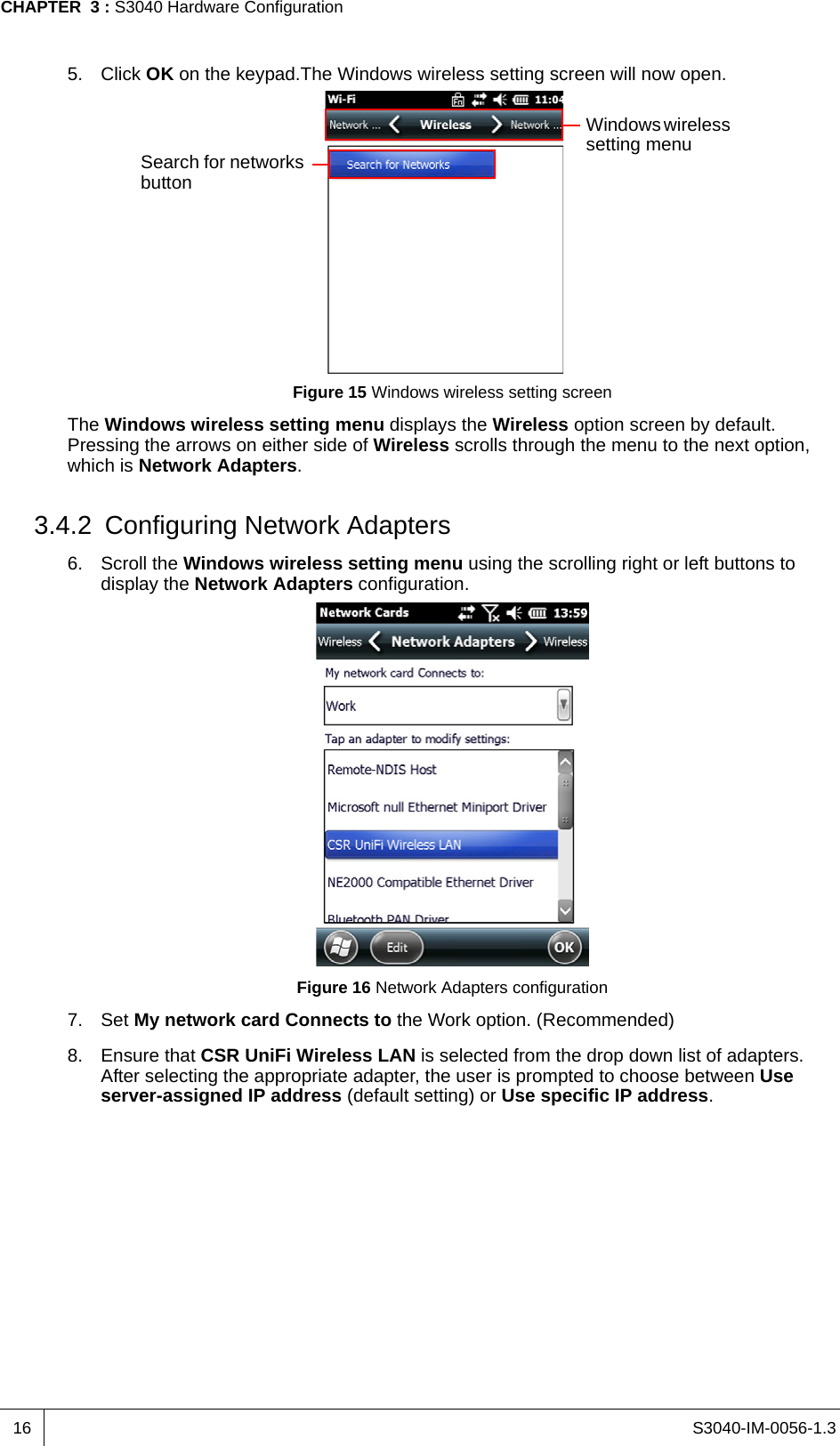 S3040-IM-0056-1.3CHAPTER  3 : S3040 Hardware Configuration165. Click OK on the keypad.The Windows wireless setting screen will now open.Figure 15 Windows wireless setting screenThe Windows wireless setting menu displays the Wireless option screen by default. Pressing the arrows on either side of Wireless scrolls through the menu to the next option, which is Network Adapters.3.4.2 Configuring Network Adapters6. Scroll the Windows wireless setting menu using the scrolling right or left buttons to display the Network Adapters configuration.Figure 16 Network Adapters configuration7. Set My network card Connects to the Work option. (Recommended)8. Ensure that CSR UniFi Wireless LAN is selected from the drop down list of adapters. After selecting the appropriate adapter, the user is prompted to choose between Use server-assigned IP address (default setting) or Use specific IP address. Windows wireless setting menuSearch for networks button